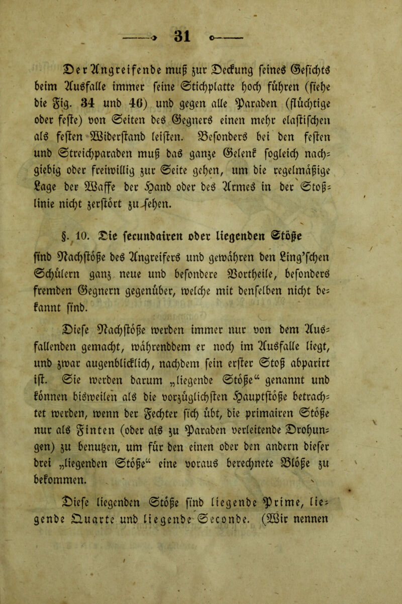 2!>cc2fngrctfcnbc muß jut JDetfung fernes ©eftchtS beim Ausfälle immer feine ©tichplatte hoch führen (ftef)e bie gig. 34 unb 46) unb gegen alle Jamben (flüchtige ober fejfo) tton ©eiten beS ©egnerS einen mehr elajtifchen als feflen 5Biberftanb leiflen. 23efonberS bei ben feften unb ©treichparabeit muß baS ganje ©elenc fogleicf) nach= giebig ober freiwillig jur ©eite geben, um bie regelmäßige Sage bee SBaffe ber ipanb ober beS ArmeS in ber ©toß= linie nicht jetflort ju-fehen. §. io. Sic fecunbatren ober liegenben ©töfje ftnb 9iacbflöße beS Angreifers unb gewahren ben Sing’fcben ©cbülern ganj neue unb befonbere SSortheile, befonberS fremben ©egnertt gegenüber, welche mit benfelben nicht be= bannt ftnb. £>iefe fftachftoße werben immer nur oon bem AuS= fallenben gemacht, wahrenbbem er noch im Ausfälle liegt, unb jwat augenblicflich, nad)bem fein erfter ©toß abparirt ift. ©ie werben barum „(iegenbe ©toße“ genannt unb fonnett biSweileit als bie »orjügltchjien ipauptfloße betrat^ tet werben, wenn ber Rechter ftch übt, bie primairen ©toße nur als ginten (ober als $u ^araben oerleitenbe ®rohun= gen) ju benu|en, um für ben einen ober ben anbern biefer brei „liegenben ©toße“ eine oorauS berechnete 23l6ße ju befommen. £)iefe liegenben ©toße ftnb liegenbe Stirne, lie= genbe Sluarte unb liegenbe ©econbe. (2ßir nennen