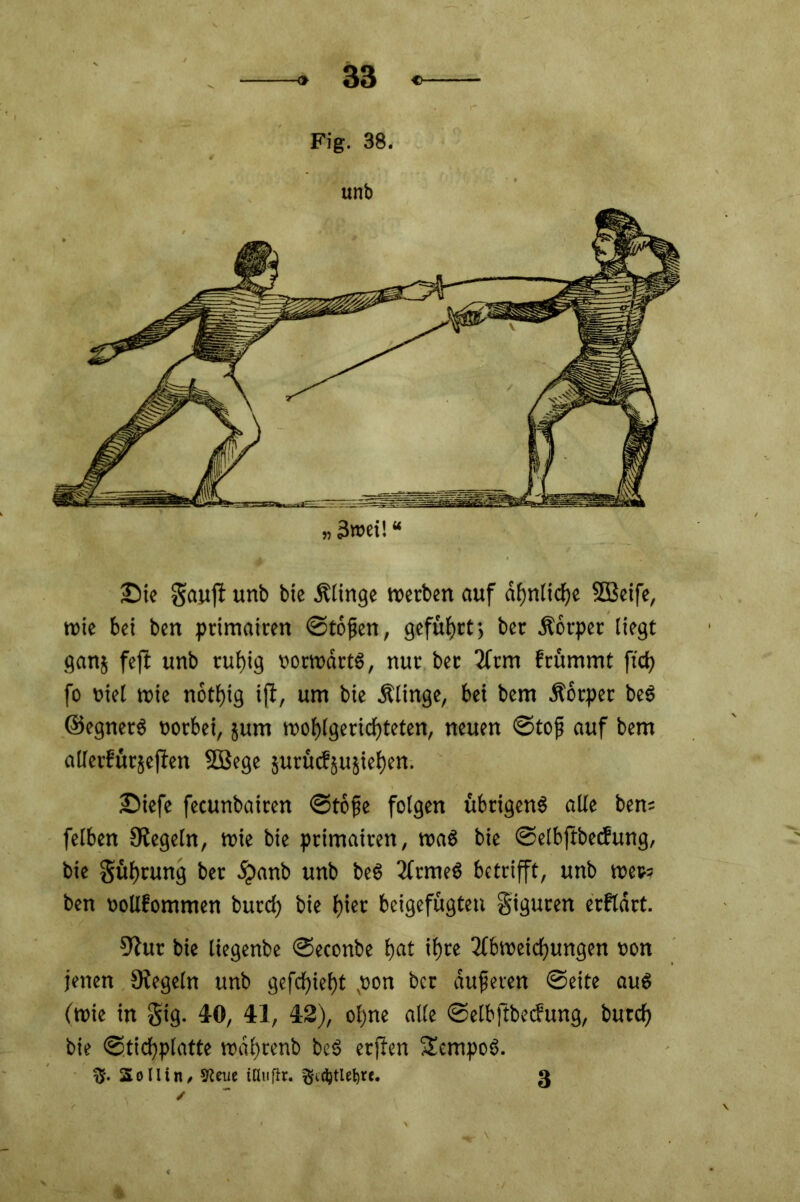 Fig. 38. unb £>ie Sauft unb bie Älinge werben auf ähnliche SBeife, wie bei ben primairen ©töjjen, geführt; ber Äorper liegt ganj fefi unb ruhig »orwdrtS, nur ber Arm frümmt fiel) fo oiel wie nottjig ift, um bie Älinge, bei bem Äotpet beS ©egnerS vorbei, jum wohlgerichteten, neuen ©tojj auf bem allerfürsefien SBege suruefjusietjen. iDiefe fecunbairen ©tofje folgen übrigens alle ben= felben Siegeln, wie bie primairen, was bie ©elbjtbecfung, bie Süfjrung ber dpanb unb beS ArmeS betrifft, unb wet>= ben »ollfommen burcf) bie l)iet beigefugten §iguren erfldrt. Siur bie liegenbe ©econbe hat ifjre Abweichungen oon jenen Siegeln unb gefettet)t pon ber duferen ©eite aus (wie in Sig. 4-0, 41, 42), ohne alle ©elbftbecfung, butch bie ©tichplatte wahrenb beS erffen SempoS. %. Soll in, 5Reue illuftt. ßidjtlfbrt. 3