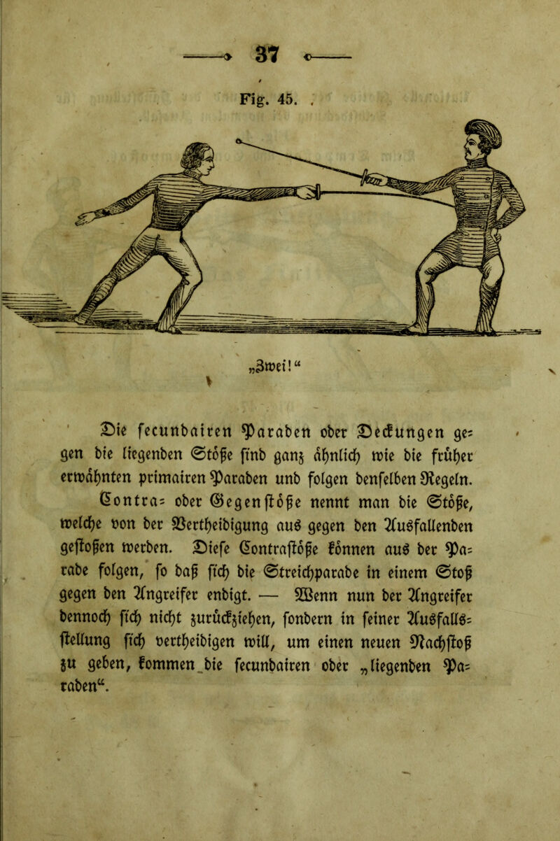 Fig. 45. . „3»ei!“ £>ie fecunbairen paraten ober JDecbungen ge= gen bie liegenbett ©tofe ftnb ganj df)nltcf) »ie bie frufjet erwähnten primairen *Paraben unb folgen benfelben Regeln. ßontra= ober ©egenflofe nennt man bie ©tojje, reelle »on ber 33ertf)eibigung au$ gegen ben 2ü»fallenben geffofen »erben, ©iefe (üontrafiofje fonnen au$ ber $)a= rabe folgen, fo baf ftcf> bie ©treicfyparabe in einem ©tojj gegen ben Angreifer enbigt. — SBenn nun ber Angreifer bennoef) ftef) niefjt jurücfjief)en, fonbern in feiner 2Cu6falIö= jleEung ftef) »ertfyeibigen »ill, um einen neuen 9tacf)fiofi ju geben, fommen bie fecunbairen ober „liegenden ^>a= taben“.