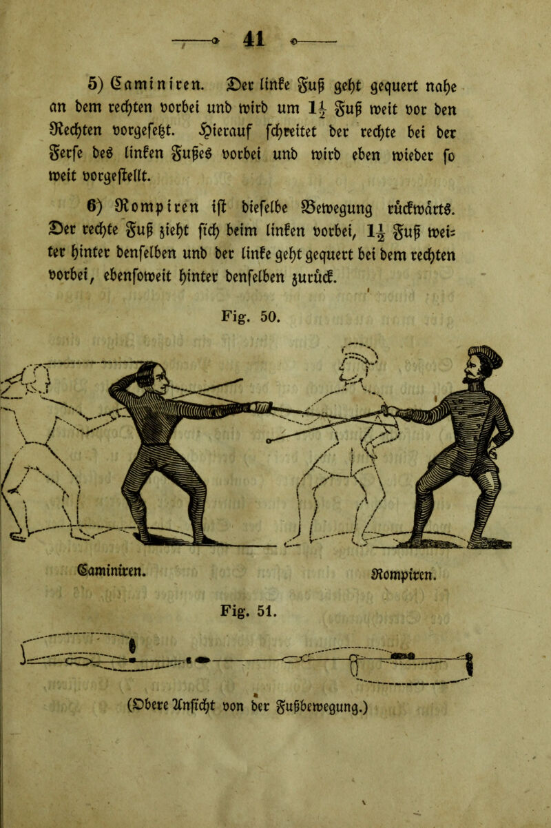 5) Gemini reit, ©er linfe Sufi geht gequert nahe an bern rechten vorbei unb wirb um 1| gufi weit »or ben Siechten »orgefefjt. hierauf fcf) reitet ber rechte bei ber gerfe beb linfen gufeS »orbei unb wirb eben triebet fo weit oorgefiellt. 6) Kompiten iffc biefelbe Bewegung aufwärts, ©er rechte Sufi §ief)t ftdf) beim linfen rotbei, 1| guf web ter hinter benfelben unb bet linfe geht gequert bei bem rechten notbei, ebenfoweit hinter benfelben jurücf. Fig. 50. (Samintren. Siomptren. Fig. 51. (Obere 2tnficht oon ber gufbewegung.)