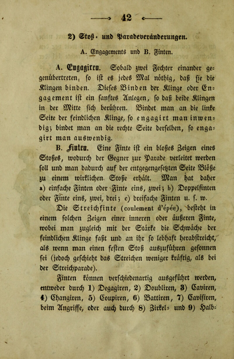 2) @tofj* unb ^arabebetänbetuttgen. A. Engagements unb B. gtnten. A. Qrugagiren. ©obalb jwei Secfjter einanber ge* genübertreten, fo iß eS jebeS SJJal notßig, baji jte bie Ältngen binben. SiefeS SSinben ber .Klinge ober (Sn; gagement iß ein fanfteö Anlegen, fo bafj beibe .Klingen in ber Sftitte ff cf) berühren. 33inbet man an bie linfe ©eite ber feinblicßen .Klinge, fo engagirt man inwen = big; binbet man an bie recßte ©eite berfelben, fo enga= girt man auSwenbig. B. /intCtl. (Sine ginte iß ein blofieS feigen eines ©tofeS, wobuteß ber ©egnet jur ^Patabe verleitet werben foU unb man babutef) auf ber entgegengefefjten ©eite SSlöfe 5U einem witfließen ©tofe erßdlt. Sttan ßat baßer ») einfache ginten ober ginte eins, jroei; b) Soppelßnten ober ginte eins, jwei, brei ; c) breifaeße hinten u. f. w. Sie ©treießfinte (coulement d’epee), Nbeßeßt in einem fofeßen 3etgen einet inneren ober duferen ginte, wobei man jugleicß mit ber ©tdrfe bie ©eßwdeße ber feinbfießen .Klinge faßt unb an ißr fo febßaft ßerabßreicßt, als wenn man einen feßen ©tofj auSjufüßren gefonnen fei (jeboeß gefeßießt baS ©treießen weniger frdftig, als bei ber ©treidßparabe). ginten fonnen verfeßiebenartig auSgefüßrt werben, entweber bureß 1) Segagiren, 2) Soubliren, 3) (Saviren, 4) (Sßangiren, 5) ßoupiren, 6) SSattiren, 7) ßamftren, beim Angriffe, ober aueß bureß 8) 3irfel= unb 9) #alb=