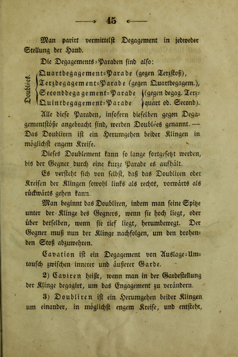 SÄan parirt üermitteljt Begagement in jebwebet ©teüung ber d?anb. Bie BegagementS^araben ftnb atfo: Buartbegagement^arabe (gegen Sersflof), Serjbegagement^fParabe (gegen Buartbegagem.), ©eoonbbegagemenf^arabe ((gegen begag.SSer^ Buintbegagement=*Parabe jquart ob. ©econb). 2flle biefe fParaben, infofern biefeiben gegen Bega= gementftöfje angebracht ftnb, werben BoubleeS genannt. — BaS Boubliren ift ein dperumgehen beibet Klingen in mbglichft engem Kreife. BiefcS Boublement fann fo lange fortgefefst werben, bis ber ©egner burcf? eine futje ^arabe eS aufhalt. Es oerjfeht fr'ch t>on felbft, bafj baS Boubliren ober Kreifen ber klingen fowof)l linfS als rechts, vorwärts als rücfwdrtS gehen fann. Sflan beginnt baS Boubliren, inbem man feine ©pifce unter bet-.Klinge beS ©egnetS, wenn fte hoch ütgt, ober über berfelben, wenn fie tief liegt, herumbewegt. Ber ©egner muf nun ber Klinge nachfolgen, um ben btohem ben ©tofj abjuwehren. ©aoation ift ein Begagement oon Auslage=Um= taufch jwifchen innerer unb dufferer ©arbe. 2) Eaoiren h.eifft, wenn man in ber ©arbeftellung ber Klinge begagirt, um baS Engagement ju nerdnbern. 3) Boubliren ift ein dperumgehen beiber Klingen um einanber, in moglichft engem Kreife, unb entfteht,