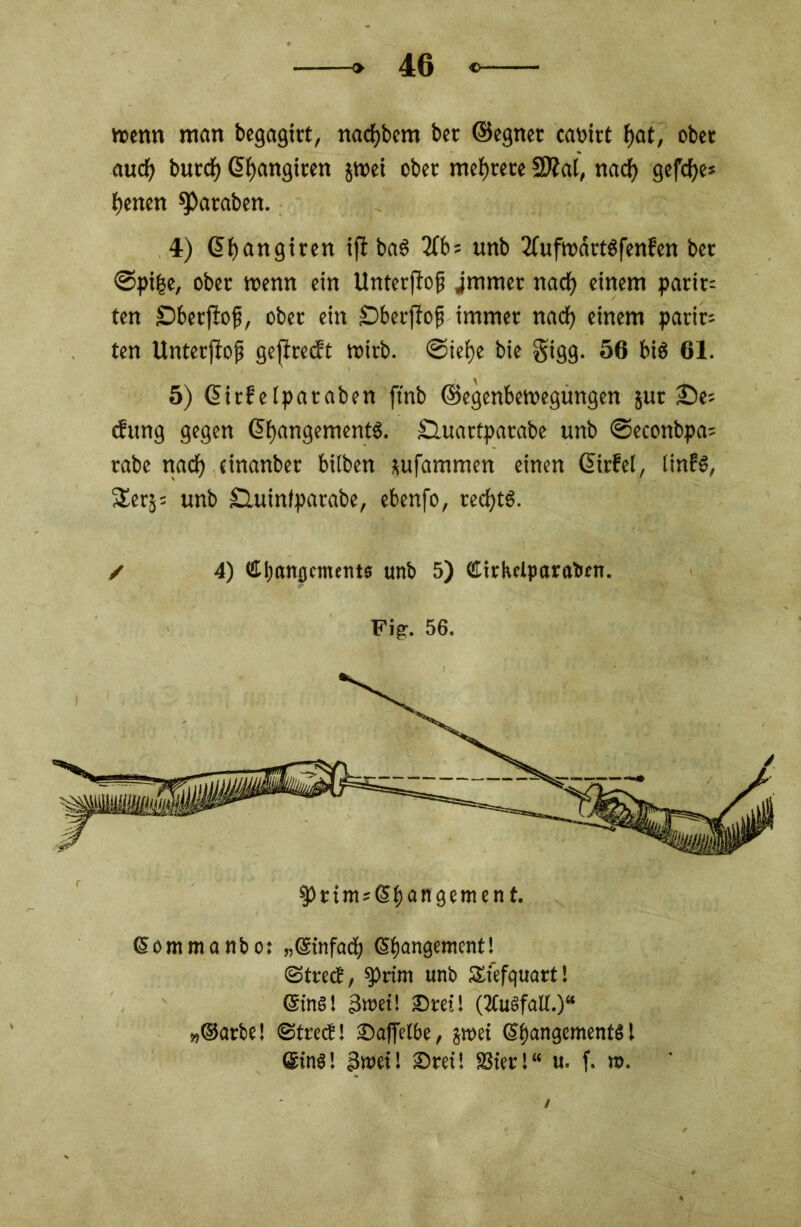 trenn man begagirt, nacf)bem ber ©egnet cartet f>at, ober aucf> buccf) ßfjangteen jtrei ober mehrere 2Äal, netef) gefcfye* benen Jamben. 4) ©bangiten ifl baS 2fb= unb 2fuftnärtgfenfen bet ©pifce, ober trenn ein Unterflog jtntnet nadf> einem parit= ten Dberflog, ober ein Dberflog immer naef) einem patit; ten Unterflog geflrecft tritb. ©ief>e bie §igg. 56 bis 61. 5) ©irfelpataben ftnb ©egenbetregungen jut ©es tfitng gegen @f)flngement$. Sluartpatabe unb ©econbpets rabe nach einanber bitben sufammen einen ©irfel, tinfl, Serj; unb SUtinlpatabe, ebenfo, rechts. ✓ 4) ttfxHtjjetnents unb 5) Cirketparaben. Fig. 56. $prim;©bangement. ©ommanbo: „©infadj ©gangentent! (Street, Sprint unb SStefquart! ©ins! 3roet! Drei! (2Cusfalt.)“ „©orbe! ©treef! Daffetbe, jmet ©gangementS! ©in«! 3tret! Drei! SSier!“ u. f. ro.