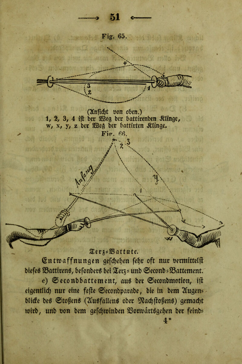 Fig. 65. (2Cnfidjt oon oben.) 1, 2, 3, 4 tft ber SBeg bei' battirenben & finge, w, x, y, z ber 2Bcg ber battirten Äfinge. Fi?. 66. Entwaffnungen gefcfjefjen fefjr oft nur bermitteljf biefeS SBattirenS, befonbetb bet $£er5= unb ©econb=SSattement. c) ©econbbattentcnt, aus ber ©econbmotion, iji eigent(icf) nur eine fejte ©econbpatabe, bie in bern 2fugem bliebe be$ ©tofjenS (2CubfalIenS ober CRacbffojtenS) gemacht wirb, unb oon bem gefcfywtnben SSorwdrtbgefjen bet feinte 4*