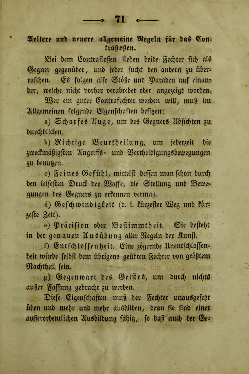 Sleltere unb neuere allgemeine Siegeln für bct§ Gon-- trapoßen. S3ei bem ©ontraPoßen peben beibe S^ter ftcb atS ©egnet gegenüber, unb jeber fuefjt ben anbern 5« über: reiferen. ©S folgen alfo ©toße unb Jamben auf einam bet, welche nict>t ootbet oerabrebet ober angejetgt worben. 2öer ein guter ©ontrafeebter werben will, muß im Allgemeinen folgenbe ©igenpbaften beftgen: a) (Scharfes Auge, um beS ©egnerS Abffcfjten ju butcbblicfen. b) Süchtige SSeurtfjeitung, um feberjeit bie jweefmäßigpen Angriffs: unb SSertbeibigungSbewegungen ju benufcen. c) geineS ©efüf)l, mittelp beffen manfebon burd) ben leifepen ©ruef ber SOSaffe, bie (Stellung unb SSewe» gungen beS ©egnerS ju etfennen oermag. d) ©efcfywinbigfeit (b. i. fürjeper SBeg unb für: jefte 3eit). e) fPräcifion ober SSePimmtbeit, <Sie bepebt in bet genauen Ausübung aller Oiegeln ber Äunp. 0 ©ntfdfjloffenbeit. Sine jogernbe Unentfcbloffen: beit würbe fclbfl bem übrigens geübten Setter »on größtem SJiacbtbeil fein. g) ©egenwart beS ©eipeS, um burd) nichts außer Saffung gebracht ju werben. £>iefe ©igenfebaften muß ter Sechter unauSgefeßt üben unb mehr unb mehr auSbtlben, benn pe pnb einer außerorbentlicben AuSbilbung fähig, fo baß auch ber ©e*