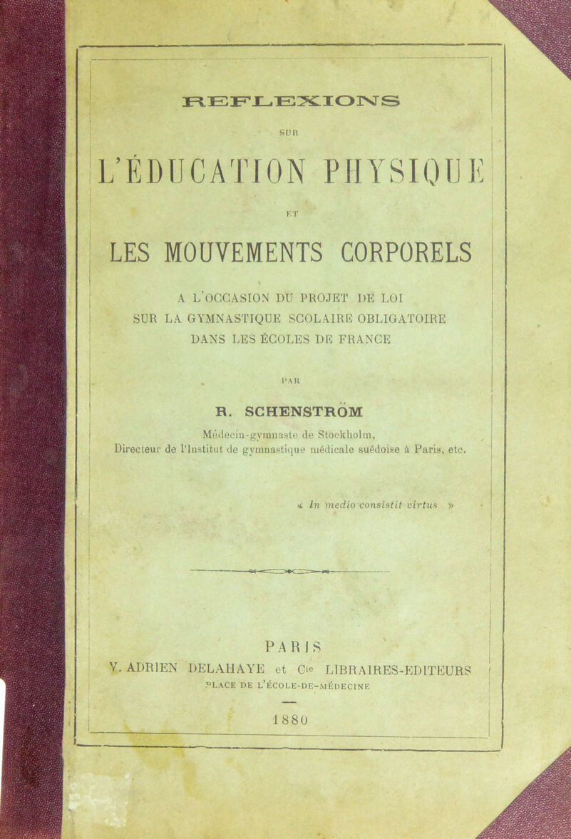 REFLEXIONS SU H L’EDUCATION PHYSIQUE F. T LES MOUVEMENTS CORPORELS S A l’occasion du projet de loi SUR LA GYMNASTIQUE SCOLAIRE OBLIGATOIRE DANS LES ÉCOLES DE FRANCE R. SCHENSTROM Médecin-gymnaste de Stockholm, Directeur de l’Institut de gymnastique médicale suédoise à Paris, etc. < In medio consistit virtus » PARIS Y. ADRIEN DELAliAYE et C* LIBRAIRES-EDITEURS PLACE DE l’ÉCOI.E-DE-MÉDECINE 1880 —