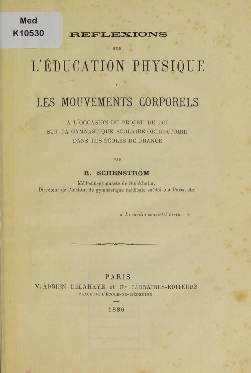 Med Kl 0530 REFLEXIONS SUR L’ÉDUCATION PHYSIQUE ET LES MOUVEMENTS CORPORELS A l’occasion du projet de loi SUR LA GYMNASTIQUE SCOLAIRE OBLIGATOIRE DANS LES ÉCOLES DE FRANCE PAR R. SCHENSTRÔM Médecin-gymnaste de Stockholm, Directeur de l’Institut de gymnastique médicale suédoise à Paris, etc. « In medio consistit virtus » PARIS Y. ADRIEN DELALIAYE et ©• LIBRAIRES-EDITEURS PLACE nE l’école-de-médecine 1880