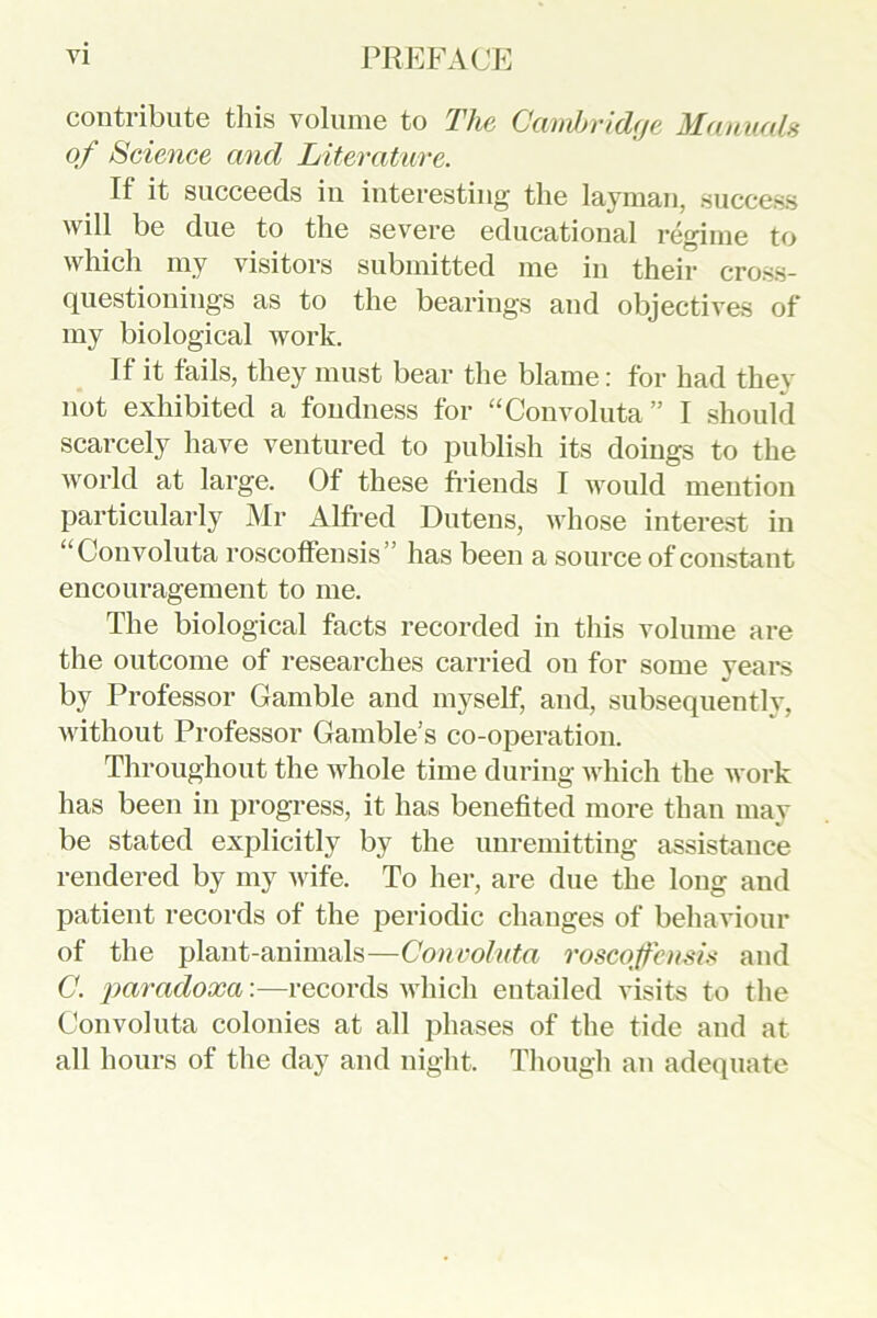 contribute this volume to The Cambridge Manuals of Science and Literature. If it succeeds in interesting the layman, success will be due to the severe educational regime to which my visitors submitted me in their cross- questionings as to the bearings and objectives of my biological work. If it fails, they must bear the blame: for had they not exhibited a fondness for “Convoluta” I should scarcely have ventured to publish its doings to the world at large. Of these friends I would mention particularly Mr Alfred Dutens, whose interest in “Convoluta roscoffensis” has been a source of constant encouragement to me. The biological facts recorded in this volume are the outcome of researches carried on for some years by Professor Gamble and myself, and, subsequently, without Professor Gamble’s co-operation. Throughout the whole time during which the work has been in progress, it has benefited more than may be stated explicitly by the unremitting assistance rendered by my wife. To her, are due the long and patient records of the periodic changes of behaviour of the plant-animals—Convoluta roscoffensis and C. paradoxa:—records which entailed visits to the Convoluta colonies at all phases of the tide and at all hours of the day and night. Though an adequate