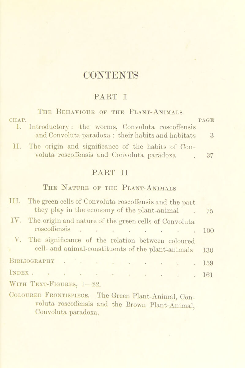 CONTENTS PART I The Behaviour of the Plant-Animals chap. I. Introductory: the worms, Convoluta roscoffensis and Convoluta paradoxa : their habits and habitats II. The origin and significance of the habits of Con- voluta roscoffensis and Convoluta paradoxa PART II The Nature of the Plant-Animals III. The green cells of Convoluta roscoffensis and the part they play in the economy of the plant-animal IV. The origin and nature of the green cells of Convoluta roscoffensis ........ V. The significance of the relation between coloured cell- and animal-constituents of the plant-animals Bibliography Inhex With Text-Figures, 1—22. Coloured Frontispiece. The Green Plant-Animal, Con- voluta roscoffensis and the Brown Plant-Animal Convoluta paradoxa. page 3 37 75 100 130 159 161