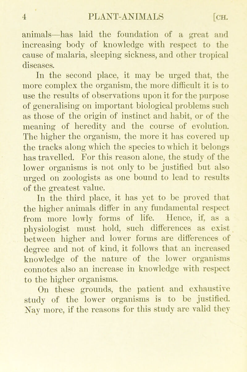 animals—has laid the foundation of a great and increasing body of knowledge with respect to the cause of malaria, sleeping sickness, and other tropical diseases. In the second place, it may be urged that, the more complex the organism, the more difficult it is to use the results of observations upon it for the purpose of generalising on important biological problems such as those of the origin of instinct and habit, or of the meaning of heredity and the course of evolution. The higher the organism, the more it has covered up the tracks along which the species to which it belongs has travelled. For this reason alone, the study of the lower organisms is not only to be justified but also urged on zoologists as one bound to lead to results of the greatest value. In the third place, it has yet to be proved that the higher animals differ in any fundamental respect from more lowly forms of life. Hence, if, as a physiologist must hold, such differences as exist between higher and lower forms are differences of degree and not of kind, it follows that an increased knowledge of the nature of the lower organisms connotes also an increase in knowledge with respect to the higher organisms. On these grounds, the patient and exhaustive study of the lower organisms is to be justified. Nay more, if the reasons for this study are valid they