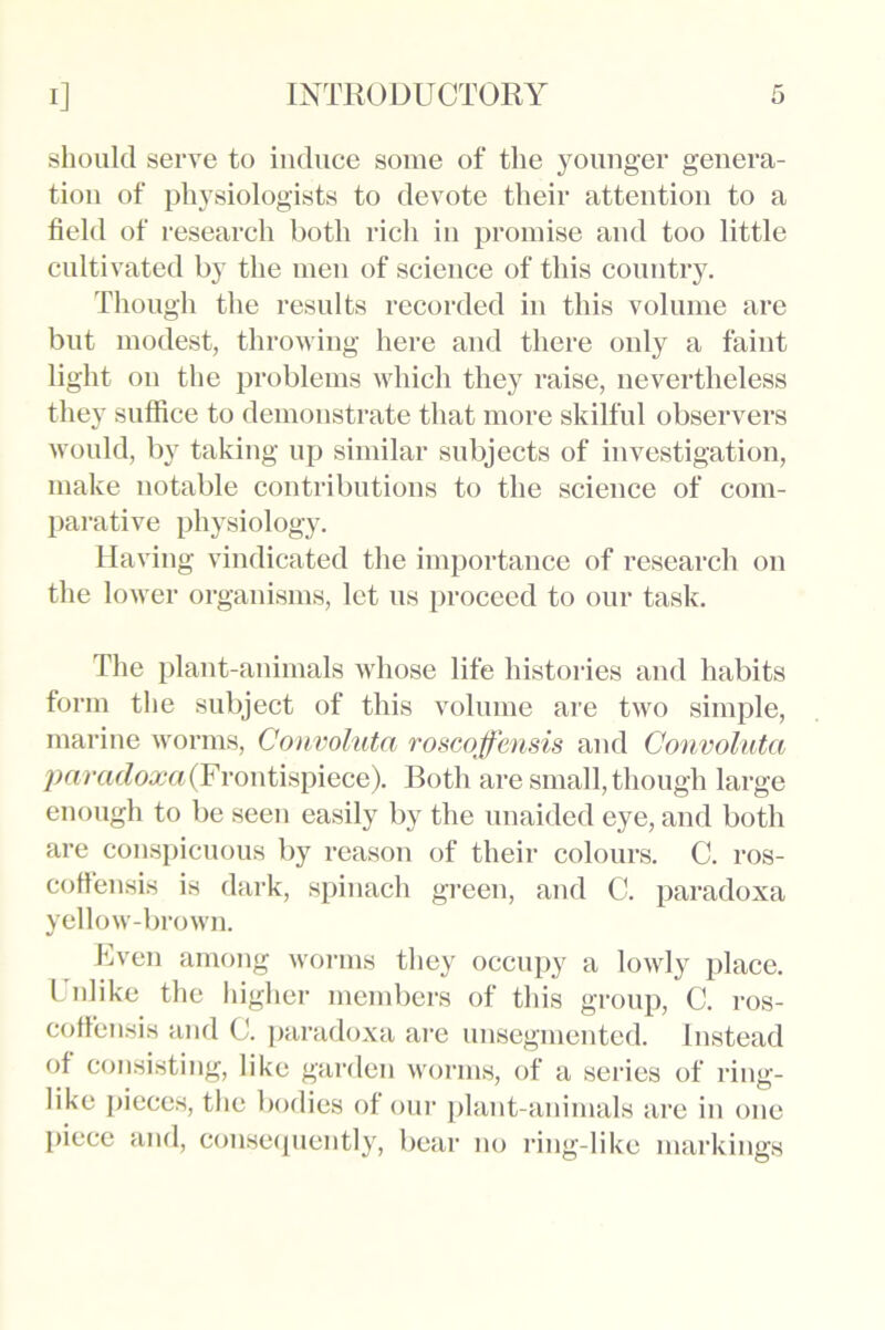 should serve to induce some of the younger genera- tion of physiologists to devote their attention to a field of research both rich in promise and too little cultivated by the men of science of this country. Though the results recorded in this volume are but modest, throwing here and there only a faint light on the problems which they raise, nevertheless they suffice to demonstrate that more skilful observers would, by taking up similar subjects of investigation, make notable contributions to the science of com- parative physiology. Having vindicated the importance of research on the lower organisms, let us proceed to our task. The plant-animals whose life histories and habits form the subject of this volume are two simple, marine worms, Convoluta roscoffensis and Oonvoluta paradoxa (Frontispiece). Both are small, though large enough to be seen easily by the unaided eye, and both are conspicuous by reason of their colours. C. ros- coftensis is dark, spinach green, and C. paradoxa yellow-brown. Even among worms they occupy a lowly place. Unlike the higher members of this group, C. ros- coffensis and C. paradoxa are unsegmented. Instead of consisting, like garden worms, of a series of ring- like pieces, the bodies of our plant-animals are in one piece and, consequently, bear no ring-like markings