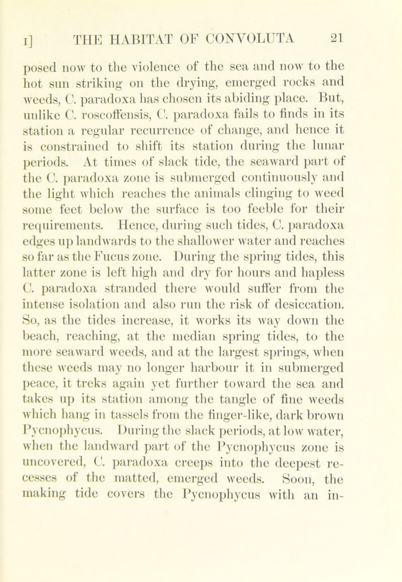posed now to the violence of the sea and now to the hot sun striking on the drying, emerged rocks and weeds, C. paradoxa has chosen its abiding place. But, unlike C. roscoffeusis, C. paradoxa fails to finds in its station a regular recurrence of change, and hence it is constrained to shift its station during the lunar periods. At times of slack tide, the seaward part of the C. paradoxa zone is submerged continuously and the light which reaches the animals clinging to weed some feet below the surface is too feeble for their requirements. Hence, during such tides, C. paradoxa edges up landwards to the shallower water and reaches so far as the Fucus zone. During the spring tides, this latter zone is left high and dry for hours and hapless 0. paradoxa stranded there would suffer from the intense isolation and also run the risk of desiccation. So, as the tides increase, it works its way down the beach, reaching, at the median spring tides, to the more seaward weeds, and at the largest springs, when these weeds may no longer harbour it in submerged peace, it treks again yet further toward the sea and takes up its station among the tangle of fine weeds which hang in tassels from the finger-like, dark brown Pycnophycus. During the slack periods, at low water, when the landward part of the Pycnophycus zone is uncovered, C. paradoxa creeps into the deepest re- cesses of the matted, emerged weeds. Soon, the making tide covers the Pycnophycus with an in-