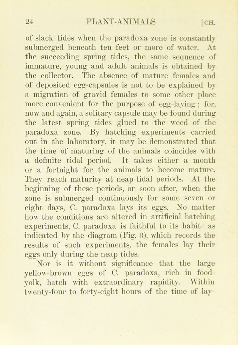 of slack tides when the paradoxa zone is constantly submerged beneath ten feet or more of water. At the succeeding spring tides, the same sequence of immature, young and adult animals is obtained by the collector. The absence of mature females and of deposited egg-capsules is not to be explained by a migration of gravid females to some other place more convenient for the purpose of egg-laying; for, now and again, a solitary capsule may be found during the latest spring tides glued to the weed of the paradoxa zone. By hatching experiments carried out in the laboratory, it may be demonstrated that the time of maturing of the animals coincides with a definite tidal period. It takes either a month or a fortnight for the animals to become mature. They reach maturity at neap-tidal periods. At the beginning of these periods, or soon after, when the zone is submerged continuously for some seven or eight days, C. paradoxa lays its eggs. No matter how the conditions are altered in artificial hatching experiments, C. paradoxa is faithful to its habit: as indicated by the diagram (Fig. 8), which records the results of such experiments, the females lay their eggs only during the neap tides. Nor is it without significance that the large yellow-brown eggs of C. paradoxa, rich in food- yolk, hatch with extraordinary rapidity. Within twenty-four to forty-eight hours of the time of lay-