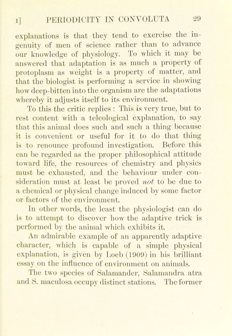 explanations is that they tend to exercise the in- genuity of men of science rather than to advance our knowledge of physiology. To which it may be answered that adaptation is as much a property of protoplasm as weight is a property of matter, and that the biologist is performing a service in showing how deep-bitten into the organism are the adaptations whereby it adjusts itself to its environment. To this the critic replies : This is very true, but to rest content with a teleological explanation, to say that this animal does such and such a thing because it is convenient or useful for it to do that thing is to renounce profound investigation. Before this can be regarded as the proper philosophical attitude toward life, the resources of chemistry and physics must be exhausted, and the behaviour under con- sideration must at least be proved not to be due to a chemical or physical change induced by some factor or factors of the environment. In other words, the least the physiologist can do is to attempt to discover how the adaptive trick is performed by the animal which exhibits it. An admirable example of an apparently adaptive character, which is capable of a simple physical explanation, is given by Eoeb (1909) in his brilliant essay on the influence of environment on animals. The two species of Salamander, Salamandra atra and S. maculosa occupy distinct stations. The former