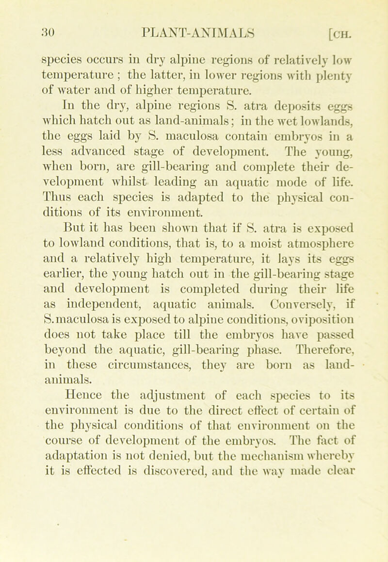 species occurs in dry alpine regions of relatively low- temperature ; the latter, in lower regions with plenty of water and of higher temperature. In the dry, alpine regions S. atra deposits eggs which hatch out as land-animals; in the wTet lowlands, the eggs laid by S. maculosa contain embryos in a less advanced stage of development. The young, when born, are gill-bearing and complete their de- velopment whilst leading an aquatic mode of life. Thus each species is adapted to the physical con- ditions of its environment. But it has been shown that if S. atra is exposed to lowland conditions, that is, to a moist atmosphere and a relatively high temperature, it lays its eggs earlier, the young hatch out in the gill-bearing stage and development is completed during their life as independent, aquatic animals. Conversely, if S. maculosa is exposed to alihne conditions, oviposition does not take place till the embryos have passed beyond the aquatic, gill-bearing phase. Therefore, in these circumstances, they are born as laud- animals. Hence the adjustment of each species to its environment is due to the direct effect of certain of the physical conditions of that environment on the course of development of the embryos. The fact of adaptation is not denied, but the mechanism whereby it is effected is discovered, and the way made clear