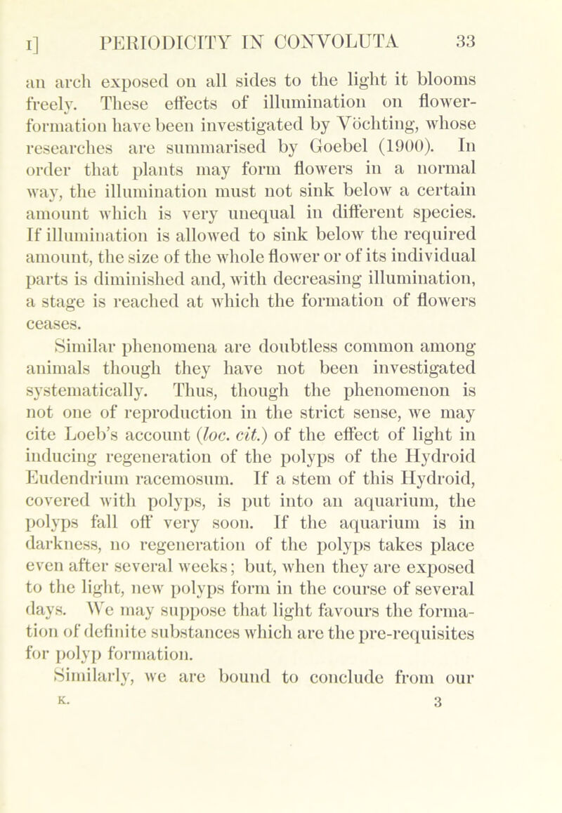 an arch exposed on all sides to the light it blooms freely. These effects of illumination on flower- formation have been investigated by Vochting, whose researches are summarised by Goebel (1900). In order that plants may form flowers in a normal way, the illumination must not sink below a certain amount which is very unequal in different species. If illumination is allowed to sink below the required amount, the size of the whole flower or of its individual parts is diminished and, with decreasing illumination, a stage is reached at which the formation of flowers ceases. Similar phenomena are doubtless common among animals though they have not been investigated systematically. Thus, though the phenomenon is not one of reproduction in the strict sense, we may cite Loeb’s account (loc. cit.) of the effect of light in inducing regeneration of the polyps of the Hydroid Eudendrium racemosum. If a stem of this Hydroid, covered with polyps, is put into an aquarium, the polyps fall off very soon. If the aquarium is in darkness, no regeneration of the polyps takes place even after several weeks; but, when they are exposed to the light, new polyps form in the course of several days. We may suppose that light favours the forma- tion of definite substances which are the pre-requisites for polyp formation. Similarly, we are bound to conclude from our K. 3