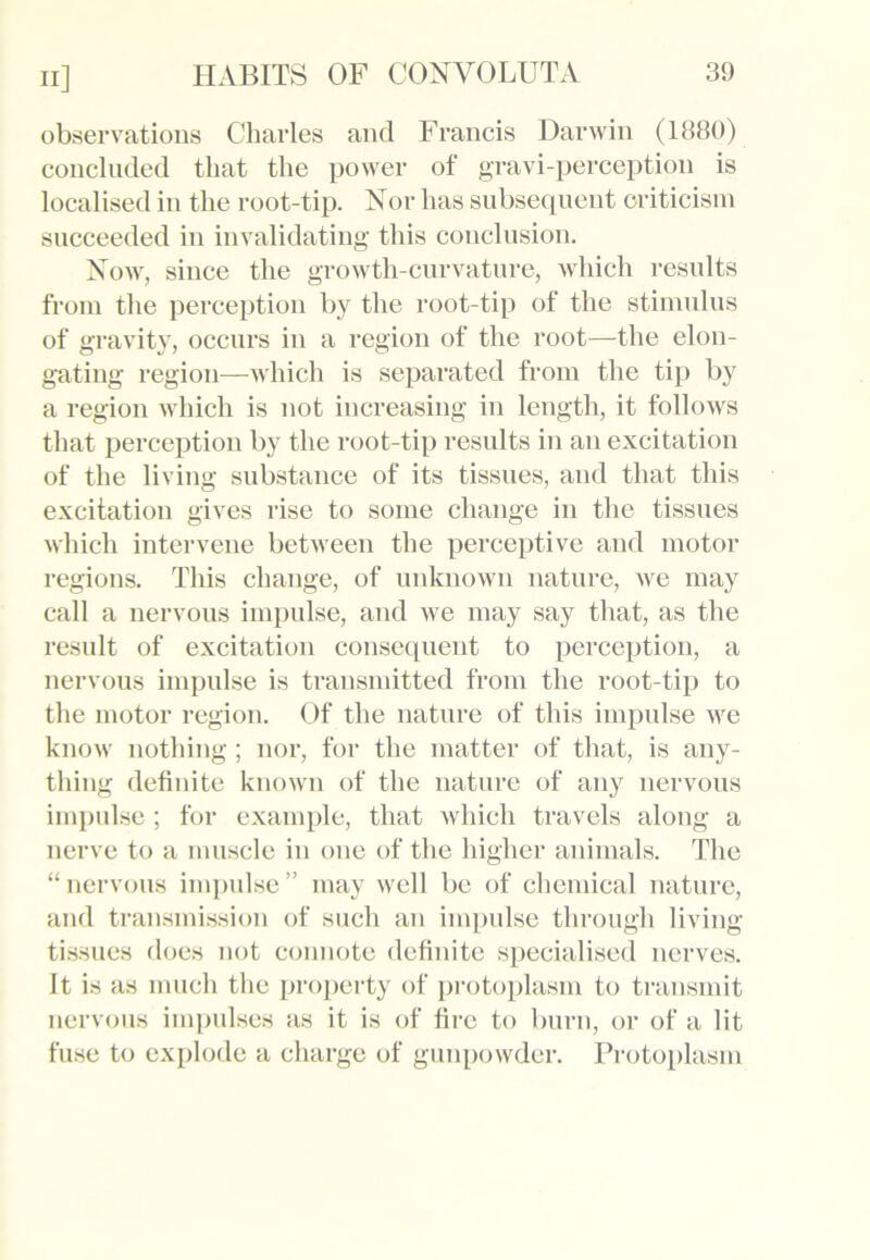 observations Charles and Francis Darwin (1880) concluded that the power of gravi-perception is localised in the root-tip. Nor has subsequent criticism succeeded in invalidating this conclusion. Now, since the growth-curvature, which results from the perception by the root-tip of the stimulus of gravity, occurs in a region of the root—the elon- gating region—which is separated from the tip by a region which is not increasing in length, it follows that perception by the root-tip results in an excitation of the living substance of its tissues, and that this excitation gives rise to some change in the tissues which intervene between the perceptive and motor regions. This change, of unknown nature, we may call a nervous impulse, and we may say that, as the result of excitation consequent to perception, a nervous impulse is transmitted from the root-tip to the motor region. Of the nature of this impulse we know nothing ; nor, for the matter of that, is any- thing definite known of the nature of any nervous impulse; for example, that which travels along a nerve to a muscle in one of the higher animals. The “nervous impulse” may well be of chemical nature, and transmission of such an impulse through living- tissues does not connote definite specialised nerves. It is as much the property of protoplasm to transmit nervous impulses as it is of fire to burn, or of a lit fuse to explode a charge of gunpowder. Protoplasm