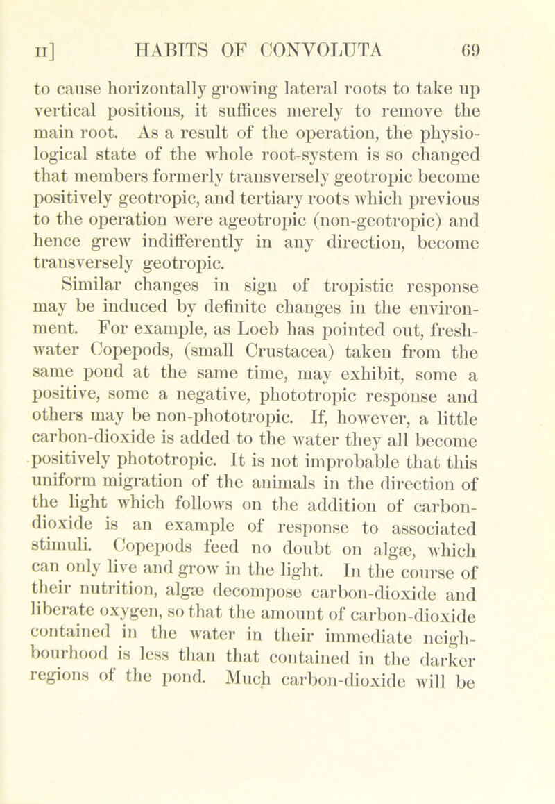 to cause horizontally growing lateral roots to take up vertical positions, it suffices merely to remove the main root. As a result of the operation, the physio- logical state of the whole root-system is so changed that members formerly transversely geotropic become positively geotropic, and tertiary roots which previous to the operation were ageotropic (non-geotropic) and hence grew indifferently in any direction, become transversely geotropic. Similar changes in sign of tropistic response may be induced by definite changes in the environ- ment. For example, as Loeb has pointed out, fresh- water Copepods, (small Crustacea) taken from the same pond at the same time, may exhibit, some a positive, some a negative, phototropic response and others may be non-phototropic. If, however, a little carbon-dioxide is added to the water they all become positively phototropic. It is not improbable that this uniform migration of the animals in the direction of the light which follows on the addition of carbon- dioxide is an example of response to associated stimuli. Copepods feed no doubt on algae, which can only live and grow in the light. In the course of their nutrition, algae decompose carbon-dioxide and libei ate oxygen, so that the amount of carbon-dioxide contained in the water in their immediate neigh- bourhood is less than that contained in the darker regions of the pond. Much carbon-dioxide will be