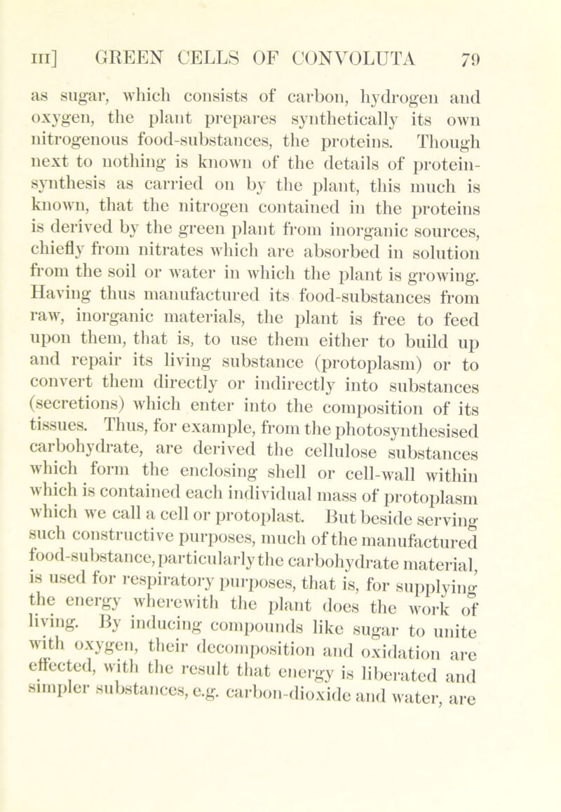 as sugar, which consists of carbon, hydrogen and oxygen, the plant prepares synthetically its own nitrogenous food-substances, the proteins. Though next to nothing is known of the details of protein- synthesis as carried on by the plant, this much is known, that the nitrogen contained in the proteins is derived by the green plant from inorganic sources, chiefly from nitrates which are absorbed in solution from the soil or water in which the plant is growing. Having thus manufactured its food-substances from raw, inorganic materials, the plant is free to feed upon them, that is, to use them either to build up and repair its living substance (protoplasm) or to c°nv ert them directly or indirectly into substances (secretions) which enter into the composition of its tissues. Thus, for example, from the photosynthesised carbohydrate, are derived the cellulose substances which form the enclosing shell or cell-wall within which is contained each individual mass of protoplasm which we call a cell or protoplast. But beside serving such constructive purposes, much of the manufactured food-substance, particularly the carbohydrate material, is used for respiratory purposes, that is, for supplying the energy wherewith the plant does the work of living. By inducing compounds like sugar to unite A\uth oxygen, their decomposition and oxidation are effected, with the result that energy is liberated and simpler substances, e.g. carbon-dioxide and water, are