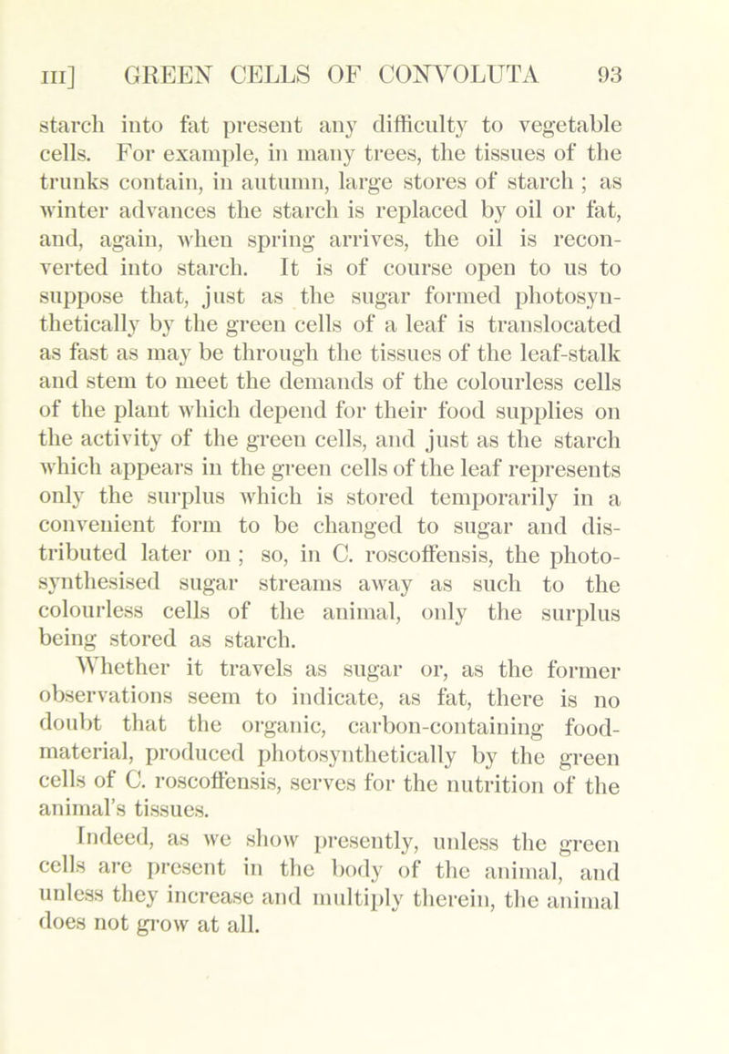 starch into fat present any difficulty to vegetable cells. For example, in many trees, the tissues of the trunks contain, in autumn, large stores of starch ; as winter advances the starch is replaced by oil or fat, and, again, when spring arrives, the oil is recon- verted into starch. It is of course open to us to suppose that, just as the sugar formed photosyn- thetically by the green cells of a leaf is translocated as fast as may be through the tissues of the leaf-stalk and stem to meet the demands of the colourless cells of the plant which depend for their food supplies on the activity of the green cells, and just as the starch which appeal’s in the green cells of the leaf represents only the surplus which is stored temporarily in a convenient form to be changed to sugar and dis- tributed later on ; so, in C. roscoffensis, the photo- synthesised sugar streams away as such to the colourless cells of the animal, only the surplus being stored as starch. Whether it travels as sugar or, as the former observations seem to indicate, as fat, there is no doubt that the organic, carbon-containing food- material, produced photosynthetically by the green cells of C. roscoffensis, serves for the nutrition of the animal’s tissues. Indeed, as we show presently, unless the green cells are present in the body of the animal, and unless they increase and multiply therein, the animal does not grow at all.