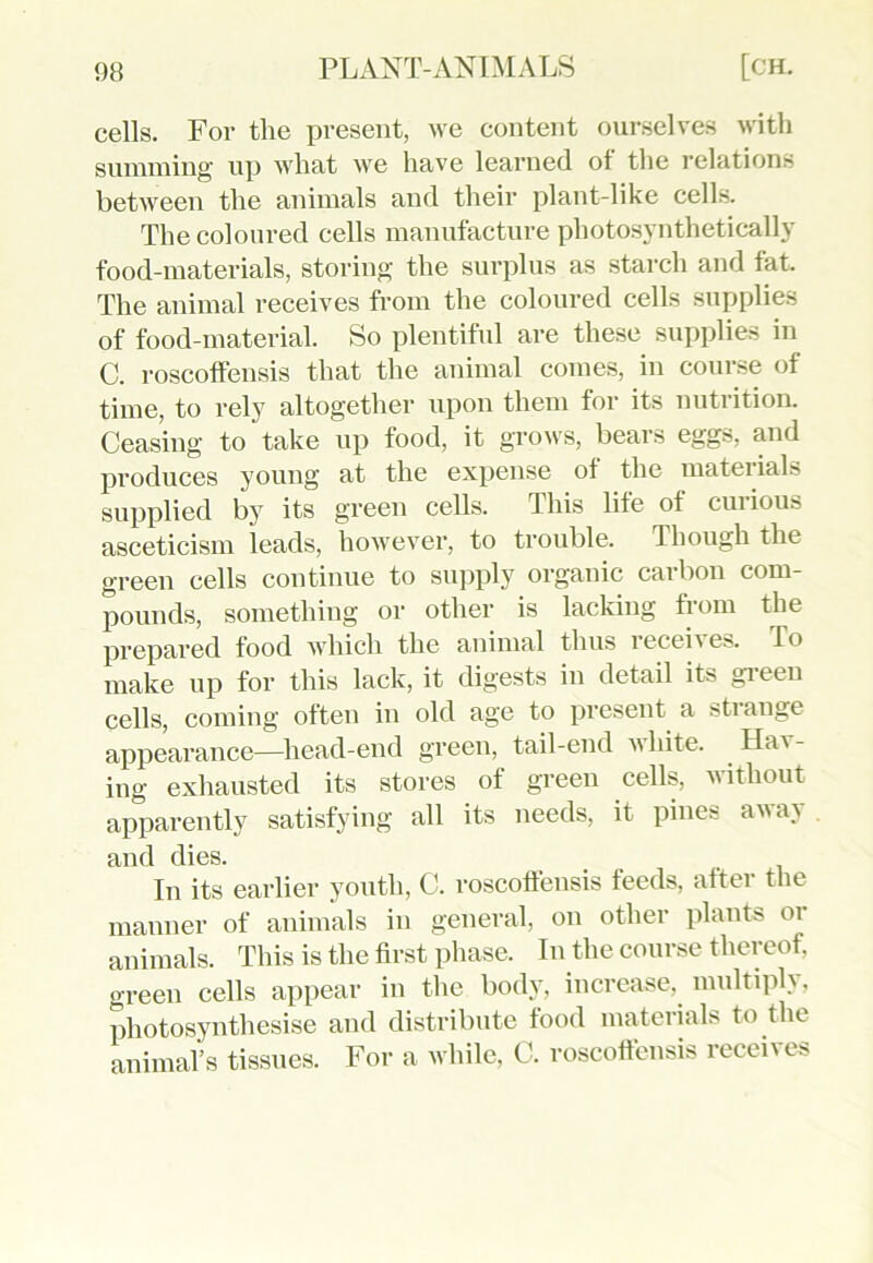 cells. For the present, we content ourselves with summing up what we have learned of the relations between the animals and their plant-like cells. The coloured cells manufacture photosynthetically food-materials, storing the surplus as starch and fat. The animal receives from the coloured cells supplies of food-material. So plentiful are these supplies in C. roscoffensis that the animal comes, in course of time, to rely altogether upon them for its nutrition. Ceasing to take up food, it grows, bears eggs, and produces young at the expense of the materials supplied by its green cells. This life of curious asceticism leads, however, to trouble. Though the green cells continue to supply organic carbon com- pounds, something or other is lacking from the prepared food which the animal thus iecei\e>. fo make up for this lack, it digests in detail its green cells, coming often in old age to present a stiange appearance—head-end green, tail-end white. HaA- ing exhausted its stores of green cells, without apparently satisfying all its needs, it pines away and dies. In its earlier youth, C. roscoffensis feeds, after the manner of animals in general, on other plants 01 animals. This is the first phase. In the course thereof, green cells appear in the body, increase, multiply, photosynthesise and distribute food materials to the animal’s tissues. For a while, C. roscoffensis recei\ es