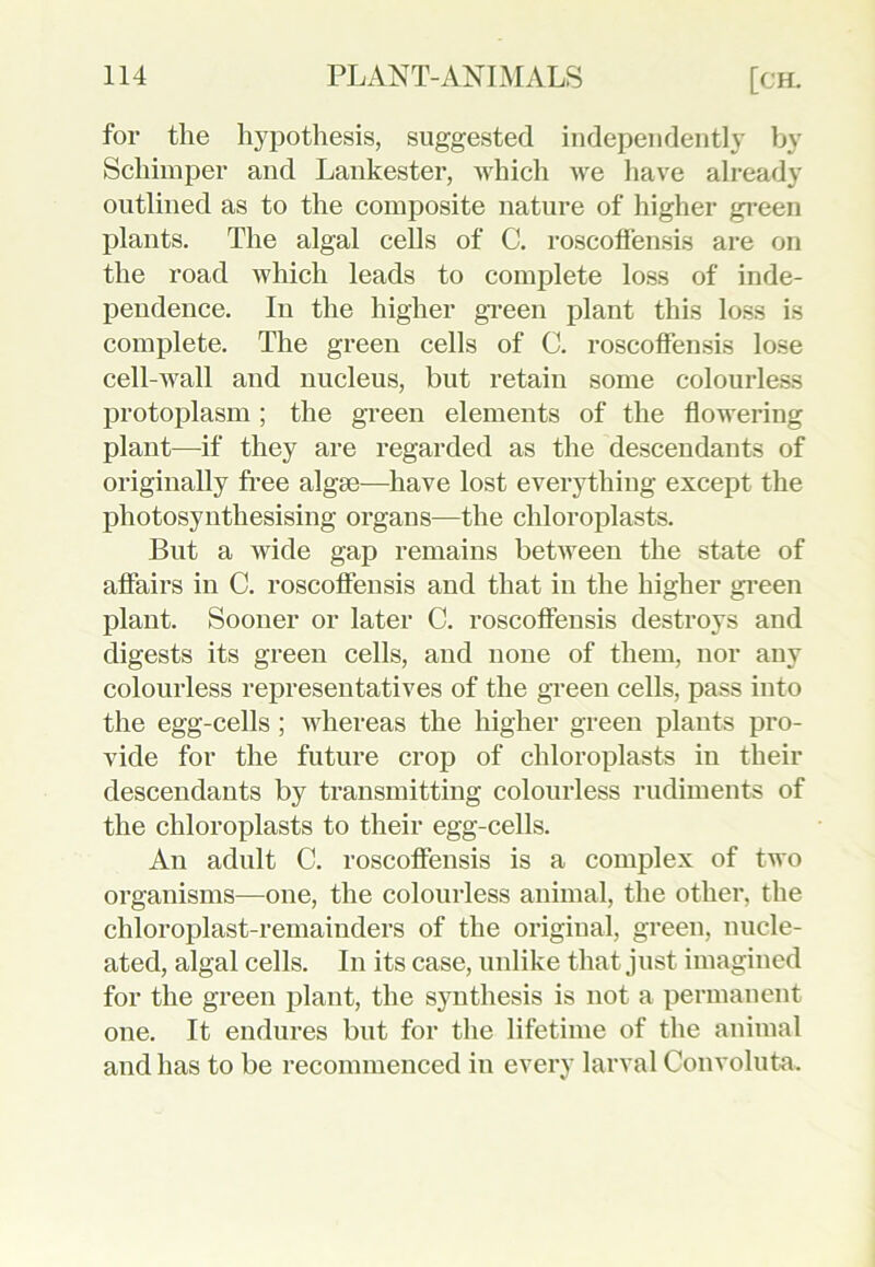 for the hypothesis, suggested independently by Schimper and Lankester, which we have already outlined as to the composite nature of higher green plants. The algal cells of C. roscoffensis are on the road which leads to complete loss of inde- pendence. In the higher green plant this loss is complete. The green cells of C. roscoffensis lose cell-wall and nucleus, but retain some colourless protoplasm; the green elements of the flowering plant—if they are regarded as the descendants of originally free algae—have lost everything except the photosyntliesising organs—the chloroplasts. But a wide gap remains between the state of affairs in C. roscoffensis and that in the higher green plant. Sooner or later C. roscoffensis destroys and digests its green cells, and none of them, nor any colourless representatives of the green cells, pass into the egg-cells ; whereas the higher green plants pro- vide for the future crop of chloroplasts in their descendants by transmitting colourless rudiments of the chloroplasts to their egg-cells. An adult C. roscoffensis is a complex of two organisms—one, the colourless animal, the other, the chloroplast-remainders of the original, green, nucle- ated, algal cells. In its case, unlike that just imagined for the green plant, the synthesis is not a permanent one. It endures but for the lifetime of the animal and has to be recommenced in every larval Convoluta.