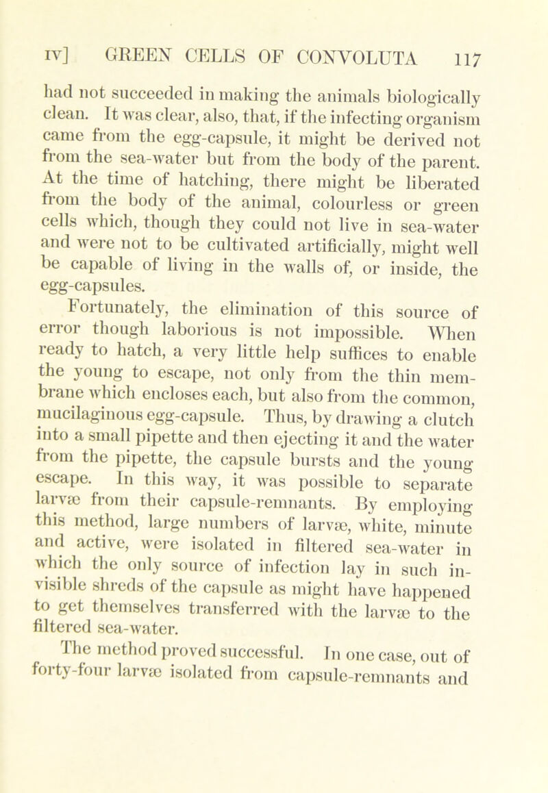 had not succeeded in making the animals biologically clean. It M as clear, also, that, if the infecting organism came from the egg-capsule, it might be derived not from the sea-water but from the body of the parent. At the time of hatching, there might be liberated from the body of the animal, colourless or green cells which, though they could not live in sea-water and were not to be cultivated artificially, might well be capable of living in the walls of, or inside, the egg-capsules. Fortunately, the elimination of this source of error though laborious is not impossible. When ready to hatch, a very little help suffices to enable the young to escape, not only from the thin mem- brane which encloses each, but also from the common, mucilaginous egg-capsule. Thus, by drawing a clutch into a small pipette and then ejecting it and the water from the pipette, the capsule bursts and the young escape. In this way, it was possible to separate larvae from their capsule-remnants. By employing this method, large numbers of larvae, white, minute and active, were isolated in filtered sea-water in which the only source of infection lay in such in- visible shreds of the capsule as might have happened to get themselves transferred with the larvae to the filtered sea-water. 1 he method proved successful. In one case, out of forty-four larvae isolated from capsule-remnants and