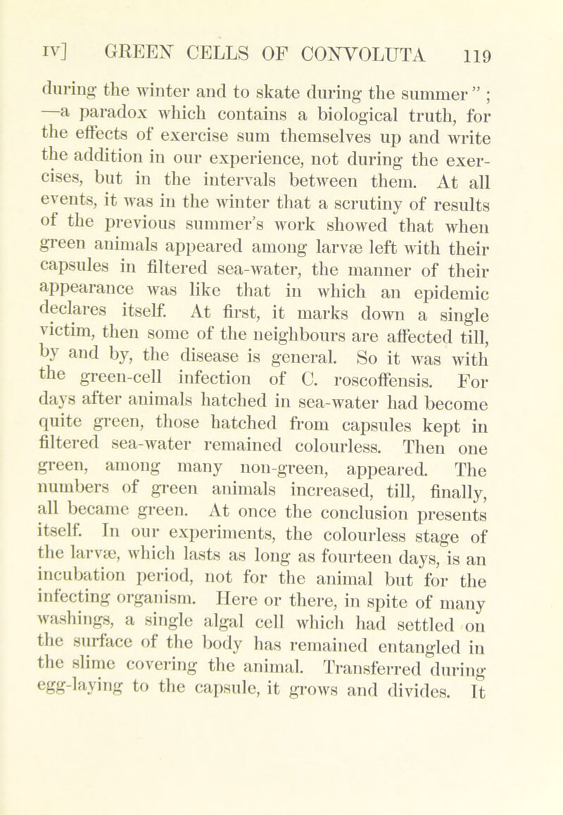 during the winter and to skate during the summer ” ; —a paradox which contains a biological truth, for the effects of exercise sum themselves up and write the addition in our experience, not during the exer- cises, but in the intervals between them. At all events, it was in the winter that a scrutiny of results of the previous summer’s work showed that when green animals appeared among larvae left with their capsules in filtered sea-water, the manner of their appearance was like that in which an epidemic declares itself. At first, it marks down a single victim, then some of the neighbours are affected till, by and by, the disease is general. So it was with the green-cell infection of C. roscoffensis. For days after animals hatched in sea-water had become quite green, those hatched from capsules kept in filtered sea-water remained colourless. Then one green, among many non-green, appeared. The numbers of green animals increased, till, finally, all became green. At once the conclusion presents itself. In our experiments, the colourless stage of the larva), which lasts as long as fourteen days, is an incubation period, not for the animal but for the infecting organism. Here or there, in spite of many washings, a single algal cell which had settled on the surface of the body has remained entangled in the slime covering the animal. Transferred during egg-layhig to the capsule, it grows and divides. It