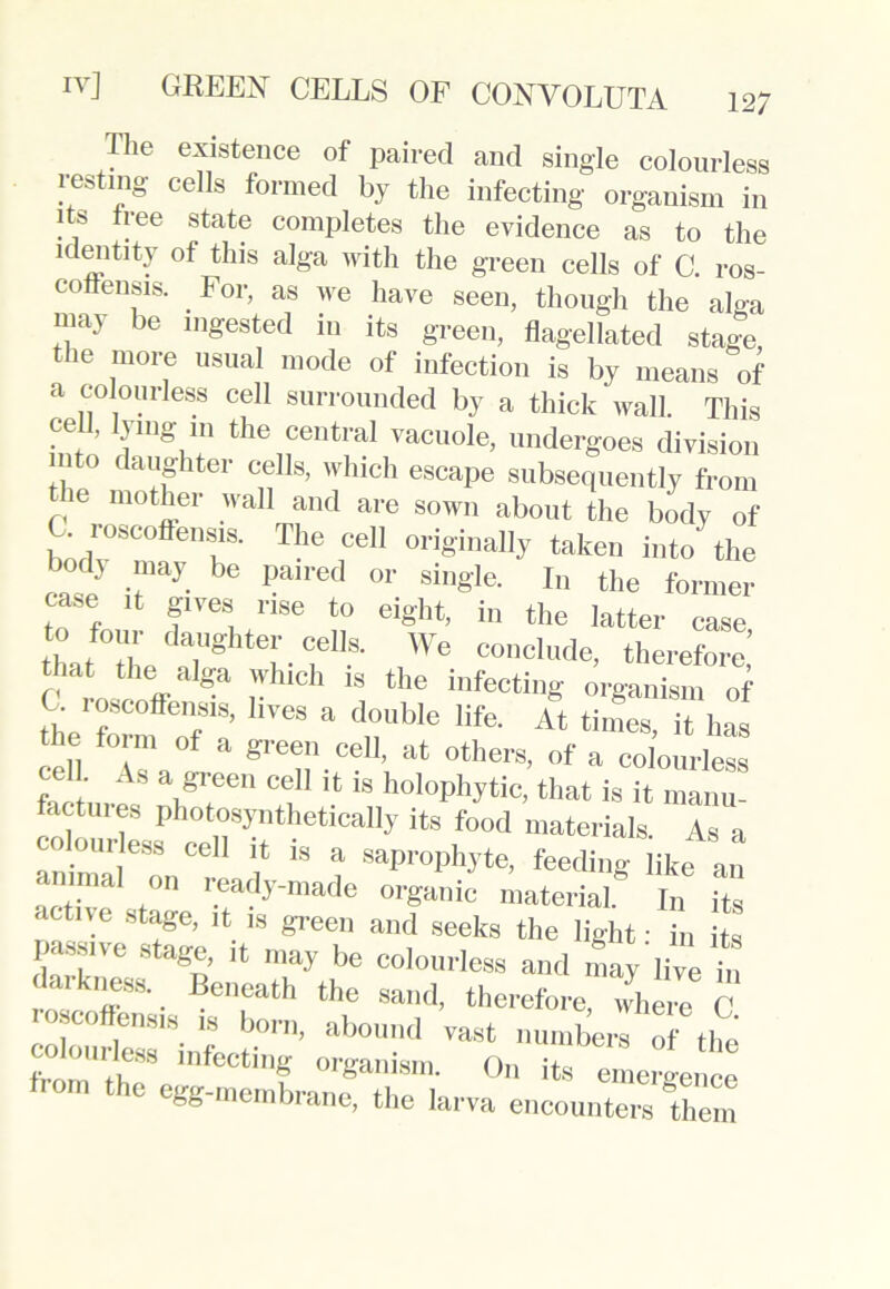 The existence of paired and single colourless resting cells formed by the infecting organism in it& tree state completes the evidence as to the identity of this alga with the green cells of C. ros- coflensis. For, as we have seen, though the alga may be ingested in its green, flagellated stage the more usual mode of infection is by means of a colourless cell surrounded by a thick wall. This cell, lying in the central vacuole, undergoes division mto daughter cells, which escape subsequently from ie mother wall and are sown about the body of C roscoffensis. The cell originally taken into the cas!J ^ 1-aiI'ed °r Single- In the former case it gives rise to eight, in the latter case to four daughter cells. We conclude, therefore’ C roscoV^ r “ the infectill§- organism of . loscoffensis, lives a double life. At times, it has cell Ta°! a gre®n.ce11’ at others, of a colourless cell As a green cell ,t is holophytic, that is it manu- factures photosynthetically its food materials As a colourless cell it is a saprophyte, feeding like an annual on ready-made organic material in its active stage, it is green and seeks the light • in its passive stage, it may be colourless and may live n darkness. Beneath the sand, therefore, where C colourf11818- r b°rn’ abound vast numbers of the colourless infecting organism. On its emergence from the egg-mem hi’anp 1 gence bb memDrane, the larva encounters them