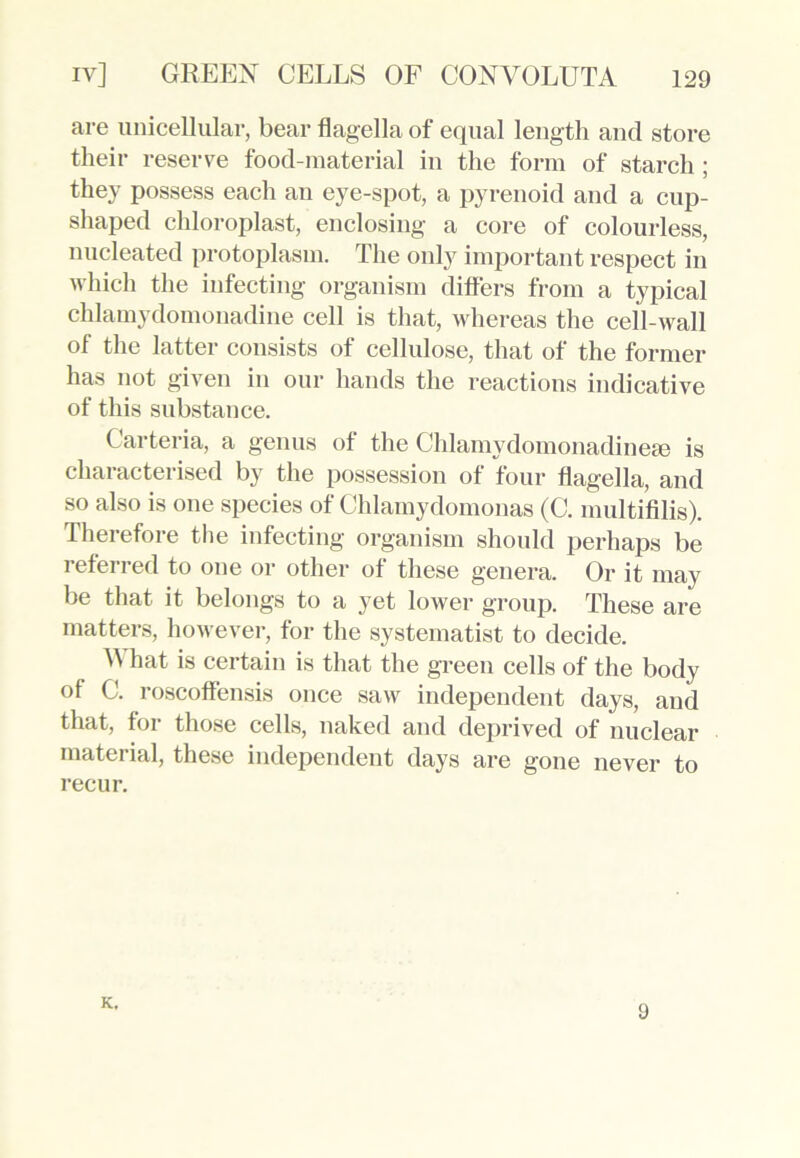 are unicellular, bear flagella of equal length and store their reserve food-material in the form of starch ; they possess each an eye-spot, a pyrenoid and a cup- shaped cldoroplast, enclosing a core of colourless, nucleated protoplasm. The only important respect in which the infecting organism differs from a typical chlamydomonadine cell is that, whereas the cell-wall of the latter consists of cellulose, that of the former has not given in our hands the reactions indicative of this substance. Carteria, a genus of the Chlamydomonadinese is characterised by the possession of four flagella, and so also is one species of Chlamydomonas (C. multifilis). Therefore the infecting organism should perhaps be referred to one or other of these genera. Or it may be that it belongs to a yet lower group. These are matters, however, for the systematist to decide. What is certain is that the green cells of the body of C. roscoffensis once saw independent days, and that, for those cells, naked and deprived of nuclear material, these independent days are gone never to recur. K. 9