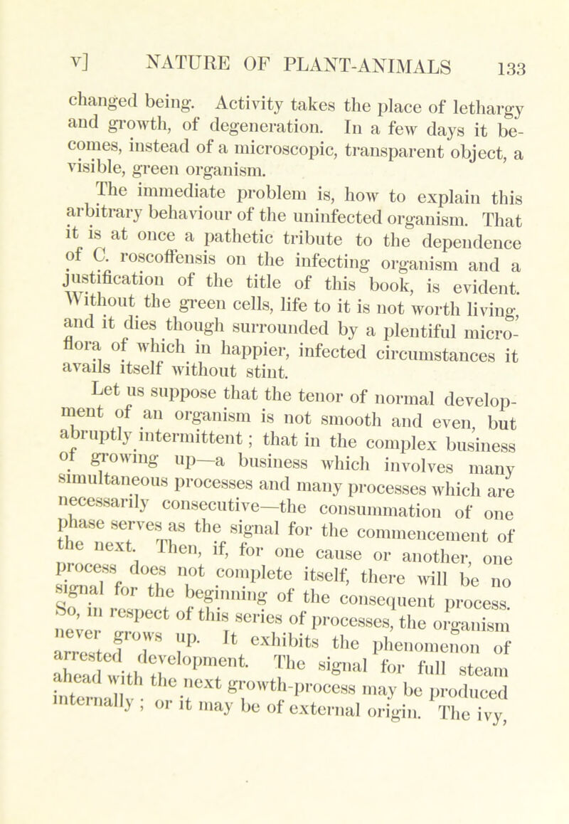 133 changed being. Activity takes the place of lethargy and growth, of degeneration. In a few days it be- comes, instead of a microscopic, transparent object, a visible, green organism. I he immediate problem is, how to explain this arbitrary behaviour of the uninfected organism. That it is at once a pathetic tribute to the dependence of C. roscoffensis on the infecting organism and a justification of the title of this book, is evident. W ithout the green cells, life to it is not worth living, and it dies though surrounded by a plentiful micro- flora of which in happier, infected circumstances it avails itself without stint. Let us suppose that the tenor of normal develop- ment of an organism is not smooth and even, but abruptly intermittent; that in the complex business o glowing up a business which involves many simultaneous processes and many processes which are necessarily consecutive—the consummation of one phase serves as the signal for the commencement of the next Then, if, for one cause or another, one simTf, rTh T •C°n'pIete itseIf> there in be no signal for the beginning of the consequent process ■ ,111 inspect of tins series of processes, the organism ZeZJT U eXhil’itS the Phenomenon of Tern with the ‘T’1 !h° 8i«naI *»■ f» steam inton • k -?eXt ^owth-P''ooess may be produced internally , or it may be of external origin. The ivy,