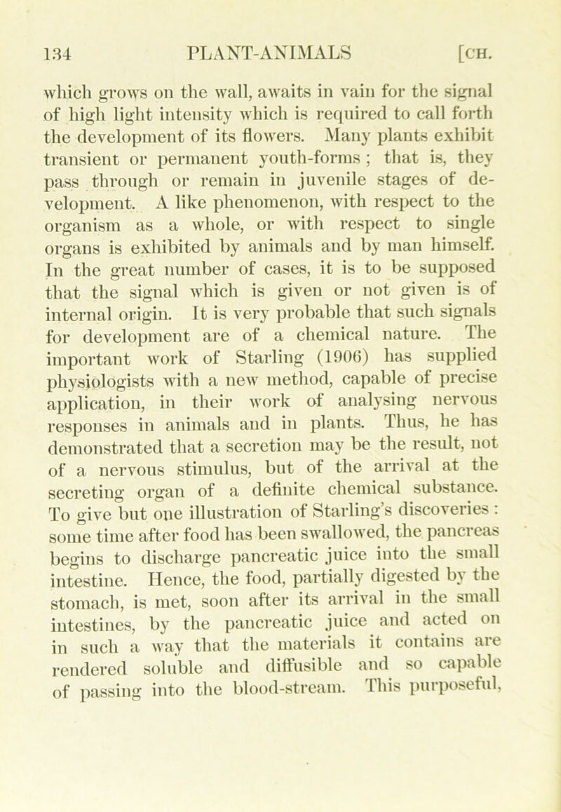 which grows on the wall, awaits in vain for the signal of high light intensity which is required to call forth the development of its flowers. Many plants exhibit transient or permanent youth-forms ; that is, they pass through or remain in juvenile stages of de- velopment. A like phenomenon, with respect to the organism as a whole, or with respect to single organs is exhibited by animals and by man himself. In the great number of cases, it is to be supposed that the signal which is given or not given is of internal origin. It is very probable that such signals for development are of a chemical nature. The important work of Starling (1906) has supplied physiologists with a new method, capable of precise application, in their work of analysing nervous responses in animals and in plants. Thus, he has demonstrated that a secretion may be the result, not of a nervous stimulus, but of the arrival at the secreting organ of a definite chemical substance. To give but one illustration of Starling’s discoveries : some time after food has been swallowed, the pancreas begins to discharge pancreatic juice into the small intestine. Hence, the food, partially digested b) the stomach, is met, soon after its arrival in the small intestines, by the pancreatic juice and acted on in such a way that the materials it contains are rendered soluble and diffusible and so capable of passing into the blood-stream. This purposeful,