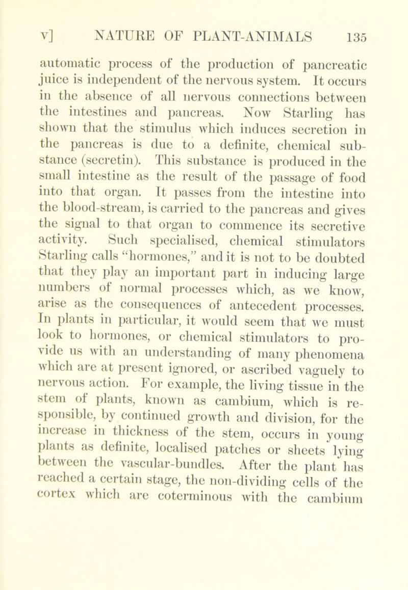 automatic process of the production of pancreatic juice is independent of the nervous system. It occurs in the absence of all nervous connections between the intestines and pancreas. Now Starling has shown that the stimulus which induces secretion in the pancreas is due to a definite, chemical sub- stance (secretin). This substance is produced in the small intestine as the result of the passage of food into that organ. It passes from the intestine into the blood-stream, is carried to the pancreas and gives the signal to that organ to commence its secretive activity. Such specialised, chemical stimulators Starling calls “hormones,” and it is not to be doubted that they play an important part in inducing large numbers of normal processes which, as we know, arise as the consequences of antecedent processes. In plants in particular, it would seem that we must look to hormones, or chemical stimulators to pro- vide us with an understanding of many phenomena which are at present ignored, or ascribed vaguely to nervous action. For example, the living tissue in the stem of plants, known as cambium, which is re- sponsible, by continued growth and division, for the increase in thickness of the stem, occurs in young plants as definite, localised patches or sheets lying between the vascular-bundles. After the plant has reached a certain stage, the non-dividing cells of the cortex which are coterminous with the cambium