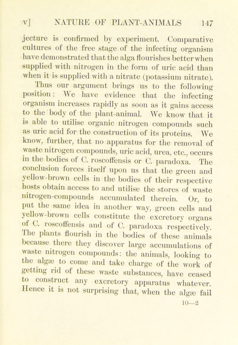 jeeture is confirmed by experiment. Comparative cultures of the free stage of the infecting organism have demonstrated that the alga flourishes better when supplied with nitrogen in the form of uric acid than when it is supplied with a nitrate (potassium nitrate). Thus our argument brings us to the following- position : We have evidence that the infecting organism increases rapidly as soon as it gains access to the body of the plant-animal. We know that it is able to utilise organic nitrogen compounds such as uric acid for the construction of its proteins. We know, tin ther, that no apparatus for the removal of waste nitrogen compounds, uric acid, urea, etc., occurs in the bodies of C. roscoffensis or C. paradoxa. The conclusion forces itself upon us that the green and jellow-biown cells in the bodies of their respective hosts obtain access to and utilise the stores of wraste nitrogen-compounds accumulated therein. Or, to Put the same idea in another way, green cells and yellow-biown cells constitute the excretory organs ot C. loscoflensis and of C. paradoxa respectively. Ihe plants flourish in the bodies of these animals because there they discover large accumulations of w-aste nitrogen compounds: the animals, looking to the alga> to come and take charge of the work of getting rid of these waste substances, have ceased to construct any excretory apparatus whatever. Hence it is not surprising that, when the alga) fail 10—2