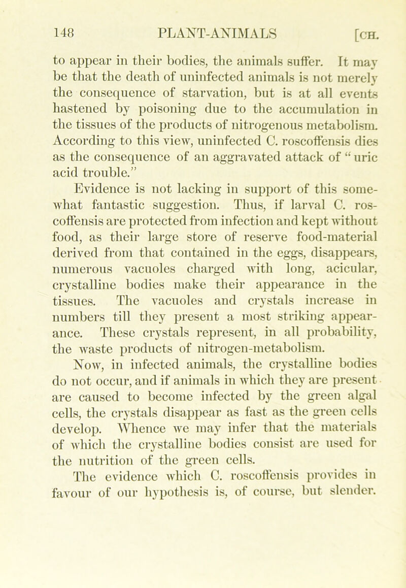 to appear in their bodies, the animals suffer. It may be that the death of uninfected animals is not merely the consequence of starvation, but is at all events hastened by poisoning due to the accumulation in the tissues of the products of nitrogenous metabolism. According to this view, uninfected C. roscoffensLs dies as the consequence of an aggravated attack of “ uric acid trouble.” Evidence is not lacking in support of this some- what fantastic suggestion. Thus, if larval C. ros- coffensis are protected from infection and kept without food, as their large store of reserve food-material derived from that contained in the eggs, disappears, numerous vacuoles charged with long, acicular, crystalline bodies make their appearance in the tissues. The vacuoles and crystals increase in numbers till they present a most striking appear- ance. These crystals represent, in all probability, the Avaste products of nitrogen-metabolism. Now, in infected animals, the crystalline bodies do not occur, and if animals in which they are present are caused to become infected by the green algal cells, the crystals disappear as fast as the green cells develop. Whence Ave may infer that the materials of which the crystalline bodies consist are used for the nutrition of the green cells. The evidence Avhich C. roscoffensis provides in favour of our hypothesis is, of course, but slender.