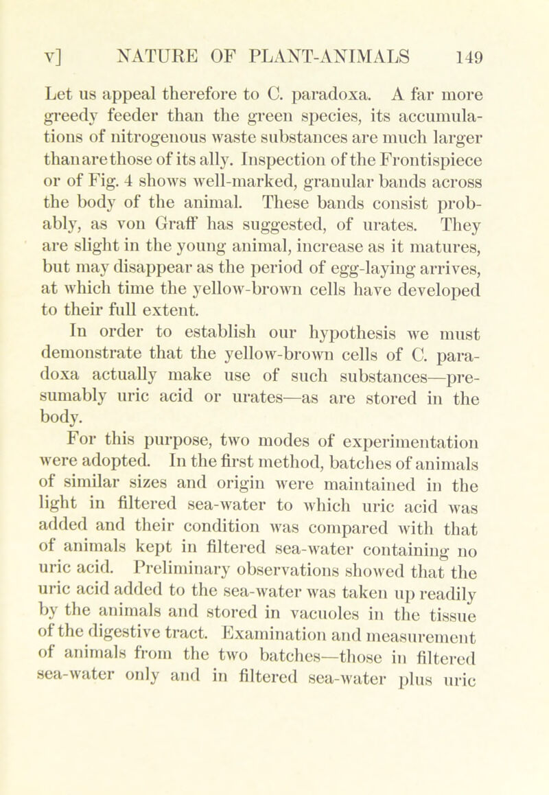 Let us appeal therefore to C. paradoxa. A far more greedy feeder than the green species, its accumula- tions of nitrogenous waste substances are much larger than are those of its ally. Inspection of the Frontispiece or of Fig. 4 shows well-marked, granular bands across the body of the animal. These bands consist prob- ably, as von Graff has suggested, of urates. They are slight in the young animal, increase as it matures, but may disappear as the period of egg-laying arrives, at which time the yellow-brown cells have developed to their full extent. In order to establish our hypothesis we must demonstrate that the yellow-brown cells of C. para- doxa actually make use of such substances—pre- sumably uric acid or urates—as are stored in the body. For this purpose, two modes of experimentation were adopted. In the first method, batches of animals of similar sizes and origin were maintained in the light in filtered sea-water to which uric acid was added and their condition was compared with that of animals kept in filtered sea-water containing no uric acid. Preliminary observations showed that the uric acid added to the sea-water was taken up readily by the animals and stored in vacuoles in the tissue of the digestive tract. Examination and measurement of animals from the two batches—those in filtered sea-water only and in filtered sea-water plus uric