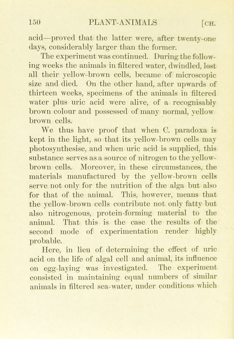 acid—proved that the latter were, after twenty-one days, considerably larger than the former. The experiment was continued. During the follow- ing weeks the animals in filtered water, dwindled, lost all their yellow-brown cells, became of microscopic size and died. On the other hand, after upwards of thirteen weeks, specimens of the animals in filtered water plus uric acid were alive, of a recognisably brown colour and possessed of many normal, yellow brown cells. We thus have proof that when C. paradoxa is kept in the light, so that its yellow-brown cells may photosynthesise, and when uric acid is supplied, this substance serves as a source of nitrogen to the yellow- brown cells. Moreover, in these circumstances, the materials manufactured by the yellow-brown cells serve not only for the nutrition of the alga but also for that of the animal. This, however, means that the yellow-brown cells contribute not only fatty but also nitrogenous, protein-forming material to the animal. That this is the case the results of the second mode of experimentation render highly probable. Here, in lieu of determining the effect of uric acid on the life of algal cell and animal, its influence on egg-laying was investigated. The experiment consisted in maintaining equal numbers of similar animals in filtered sea-water, under conditions which