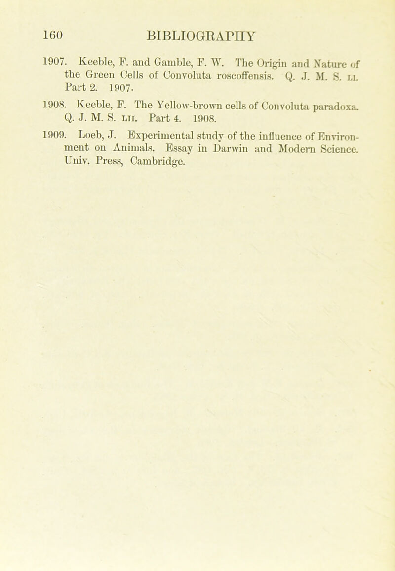 1907. Keeble, F. and Gamble, F. W. Tlie Origin and Nature of the Green Cells of Convoluta roscoffensis. Q. J. M. S. ll Part 2. 1907- 1908. Keeble, F. The Yellow-brown cells of Convoluta paradoxa. Q. J. M. S. lti. Part 4. 1908. 1909. Loeb, J. Experimental study of the influence of Environ- ment on Animals. Essay in Darwin and Modern Science. Univ. Press, Cambridge.