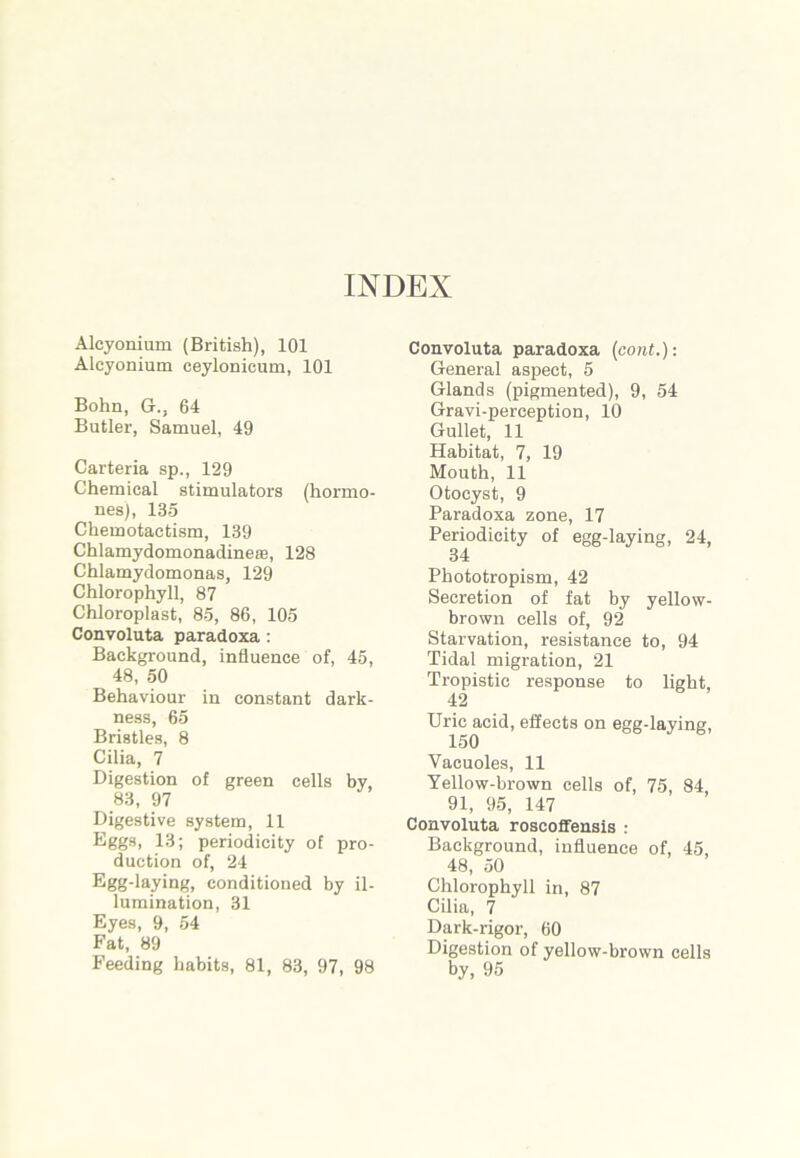 INDEX Alcyonium (British), 101 Alcyonium ceylonicum, 101 Bohn, G., 64 Butler, Samuel, 49 Carteria sp., 129 Chemical stimulators (hormo- nes), 135 Chemotactism, 139 Chlamydomonadinese, 128 Chlamydomonas, 129 Chlorophyll, 87 Chloroplast, 85, 86, 105 Convoluta paradoxa : Background, influence of, 45, 48, 50 Behaviour in constant dark- ness, 65 Bristles, 8 Cilia, 7 Digestion of green cells by, 83, 97 Digestive system, 11 Eggs, 13; periodicity of pro- duction of, 24 Egg-laying, conditioned by il- lumination, 31 Eyes, 9, 54 Fat, 89 Feeding habits, 81, 83, 97, 98 Convoluta paradoxa (cont.): General aspect, 5 Glands (pigmented), 9, 54 Gravi-perception, 10 Gullet, 11 Habitat, 7, 19 Mouth, 11 Otocyst, 9 Paradoxa zone, 17 Periodicity of egg-laying, 24, 34 Phototropism, 42 Secretion of fat by yellow- brown cells of, 92 Starvation, resistance to, 94 Tidal migration, 21 Tropistic response to light, 42 Uric acid, effects on egg-laying, Vacuoles, 11 Yellow-brown cells of, 75, 84 91, 95, 147 Convoluta roscoffensis : Background, influence of, 45, 48, 50 Chlorophyll in, 87 Cilia, 7 Dark-rigor, 60 Digestion of yellow-brown cells by, 95