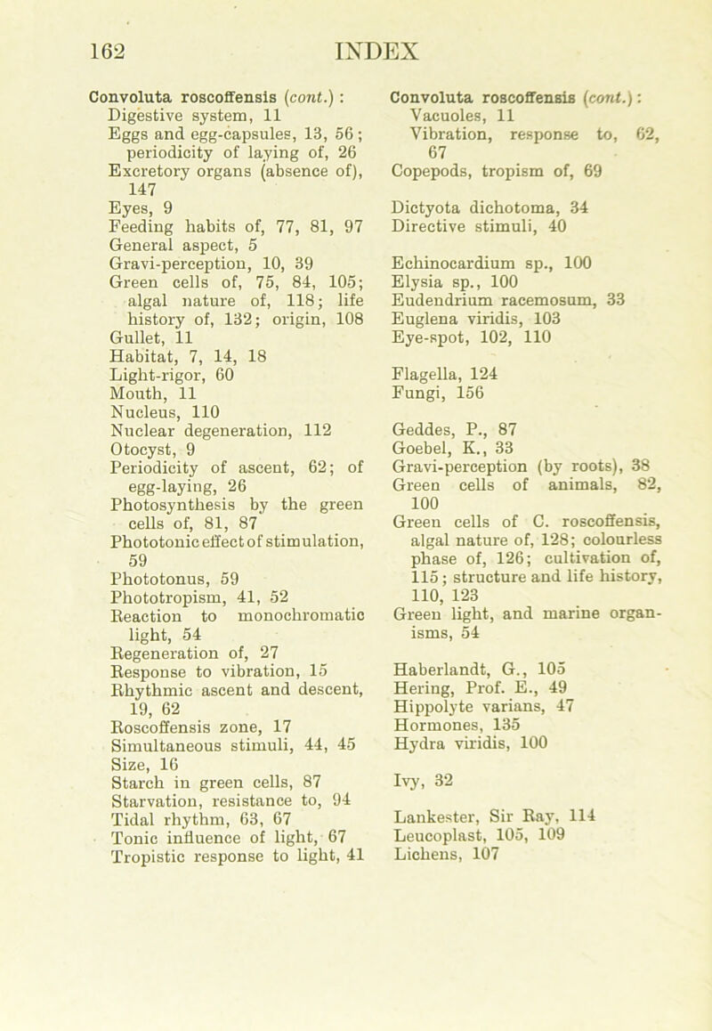 Convoluta roscoffensis (cont.) : Digestive system, 11 Eggs and egg-capsules, 13, 56; periodicity of laying of, 26 Excretory organs (absence of), 147 Eyes, 9 Feeding habits of, 77, 81, 97 General aspect, 5 Gravi-perception, 10, 39 Green cells of, 75, 84, 105; algal nature of, 118; life history of, 132; origin, 108 Gullet, 11 Habitat, 7, 14, 18 Light-rigor, 60 Mouth, 11 Nucleus, 110 Nuclear degeneration, 112 Otocyst, 9 Periodicity of ascent, 62; of egg-laying, 26 Photosynthesis by the green cells of, 81, 87 Phototonic effect of stimulation, 59 Phototonus, 59 Phototropism, 41, 52 Reaction to monochromatic light, 54 Regeneration of, 27 Response to vibration, 15 Rhythmic ascent and descent, 19, 62 Roscoffensis zone, 17 Simultaneous stimuli, 44, 45 Size, 16 Starch in green cells, 87 Starvation, resistance to, 94 Tidal rhythm, 63, 67 Tonic influence of light, 67 Tropistic response to light, 41 Convoluta roscoffensis (cont.): Vacuoles, 11 Vibration, response to, 62, 67 Copepods, tropism of, 69 Dictyota dichotoma, 34 Directive stimuli, 40 Echinocardium sp., 100 Elysia sp., 100 Eudendrium racemosum, 33 Euglena viridis, 103 Eye-spot, 102, 110 Flagella, 124 Fungi, 156 Geddes, P., 87 Goebel, K., 33 Gravi-perception (by roots), 38 Green cells of animals, 82, 100 Green cells of C. roscoffensis, algal nature of, 128; colourless phase of, 126; cultivation of, 115; structure and life history, 110, 123 Green light, and marine organ- isms, 54 Haberlandt, G., 105 Hering, Prof. E., 49 Hippolyte varians, 47 Hormones, 135 Hydra viridis, 100 Ivy, 32 Lankester, Sir Ray, 114 Leucoplast, 105, 109 Lichens, 107