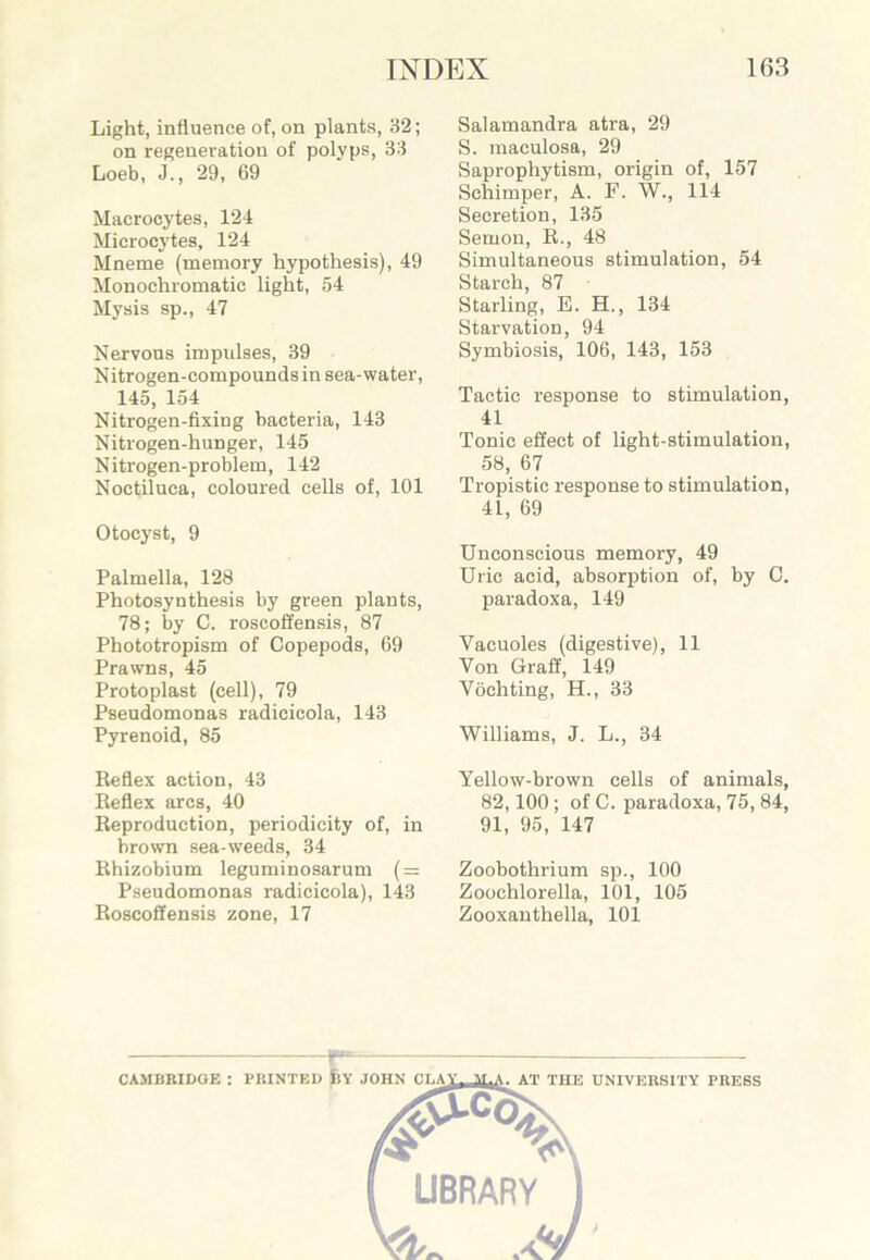 Light, influence of, on plants, 32; on regeneration of polyps, 33 Loeb, J., 29, 69 Macrocytes, 124 Microcytes, 124 Mneme (memory hypothesis), 49 Monochromatic light, 54 Mysis sp., 47 Nervous impulses, 39 Nitrogen-compounds in sea-water, 145, 154 Nitrogen-fixing bacteria, 143 Nitrogen-hunger, 145 Nitrogen-problem, 142 Noctiluca, coloured cells of, 101 Otocyst, 9 Palmella, 128 Photosynthesis by green plants, 78; by C. roscoffensis, 87 Phototropism of Copepods, 69 Prawns, 45 Protoplast (cell), 79 Pseudomonas radicicola, 143 Pyrenoid, 85 Reflex action, 43 Reflex arcs, 40 Reproduction, periodicity of, in brown sea-weeds, 34 Rhizobium leguminosarum (=: Pseudomonas radicicola), 143 Roscoffensis zone, 17 Salamandra atra, 29 S. maculosa, 29 Saprophytism, origin of, 157 Schimper, A. P. W., 114 Secretion, 135 Semon, R., 48 Simultaneous stimulation, 54 Starch, 87 • Starling, E. H., 134 Starvation, 94 Symbiosis, 106, 143, 153 Tactic response to stimulation, 41 Tonic effect of light-stimulation, 58, 67 Tropistic response to stimulation, 41, 69 Unconscious memory, 49 Uric acid, absorption of, by 0. paradoxa, 149 Vacuoles (digestive), 11 Von Graff, 149 Vochting, H., 33 Williams, J. L., 34 Yellow-brown cells of animals, 82,100 ; of C. paradoxa, 75, 84, 91, 95, 147 Zoobothrium sp., 100 Zoochlorella, 101, 105 Zooxanthella, 101