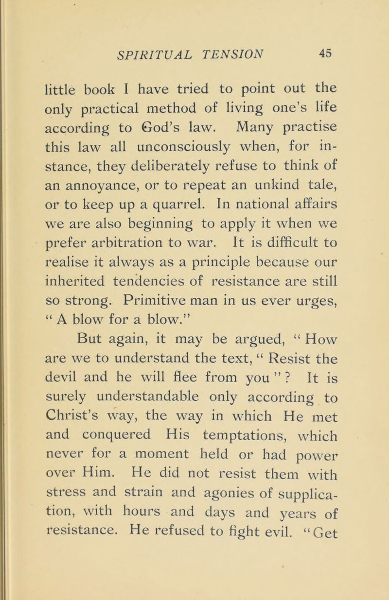 little book I have tried to point out the only practical method of living one’s life according to God’s law. Many practise this law all unconsciously when, for in- stance, they deliberately refuse to think of an annoyance, or to repeat an unkind tale, or to keep up a quarrel. In national affairs we are also beginning to apply it when we prefer arbitration to war. It is difficult to realise it always as a principle because our inherited tendencies of resistance are still so strong. Primitive man in us ever urges, “ A blow for a blow.” But again, it may be argued, “ How are we to understand the text, “ Resist the devil and he will flee from you ” ? It is surely understandable only according to Christ’s way, the way in which He met and conquered His temptations, which never for a moment held or had power over Him. He did not resist them with stress and strain and agonies of supplica- tion, with hours and days and years of resistance. He refused to fight evil. “Get