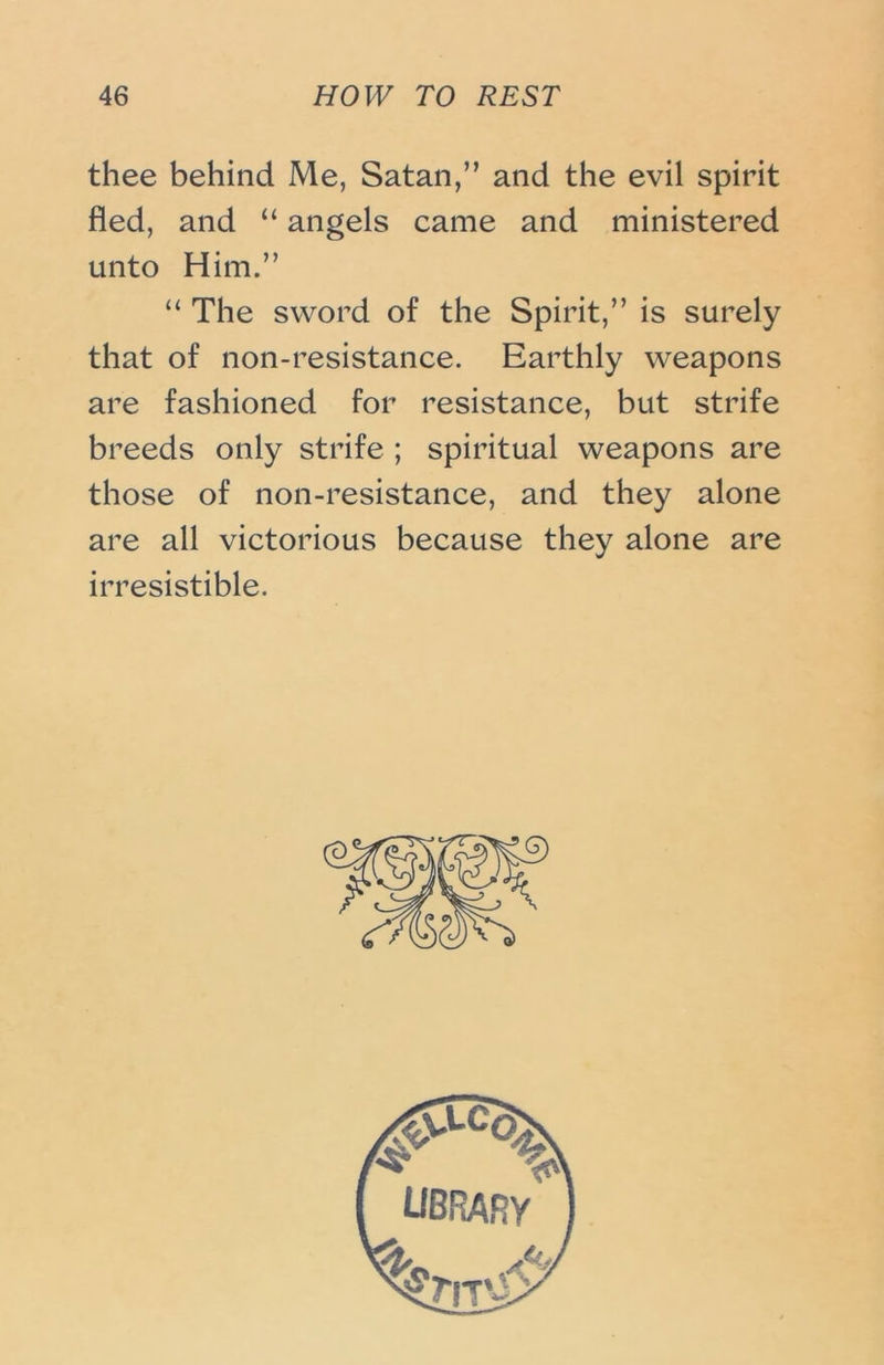 thee behind Me, Satan,” and the evil spirit fled, and “ angels came and ministered unto Him.” “ The sword of the Spirit,” is surely that of non-resistance. Earthly weapons are fashioned for resistance, but strife breeds only strife ; spiritual weapons are those of non-resistance, and they alone are all victorious because they alone are irresistible.