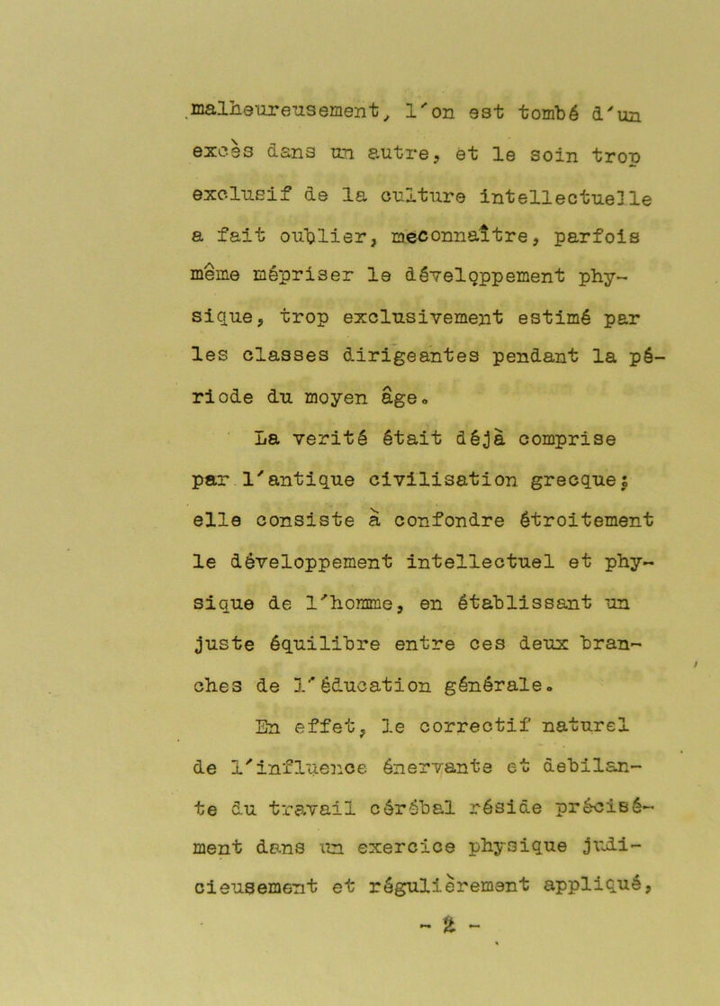 .malheureusement^ l'on est tombé d'un excès dans un autre, et le soin trou exclusif de la culture intellectuelle a fait oublier, méconnaître, parfois même mépriser le développement phy- sique, trop exclusivement estimé par les classes dirigeantes pendant la pé- riode du moyen âge» La vérité était déjà comprise par l'antique civilisation grecques elle consiste à confondre étroitement le développement intellectuel et phy- sique de l'homme, en établissant un juste équilibre entre ces deux bran- ches de l'éducation générale» lîn effet, le correctif naturel de l'influence éner'v;ante et debilan- te du travail cérébal réside précisé- ment dans un exercice physique jxidi- cieusement et régulièrement appliqué,