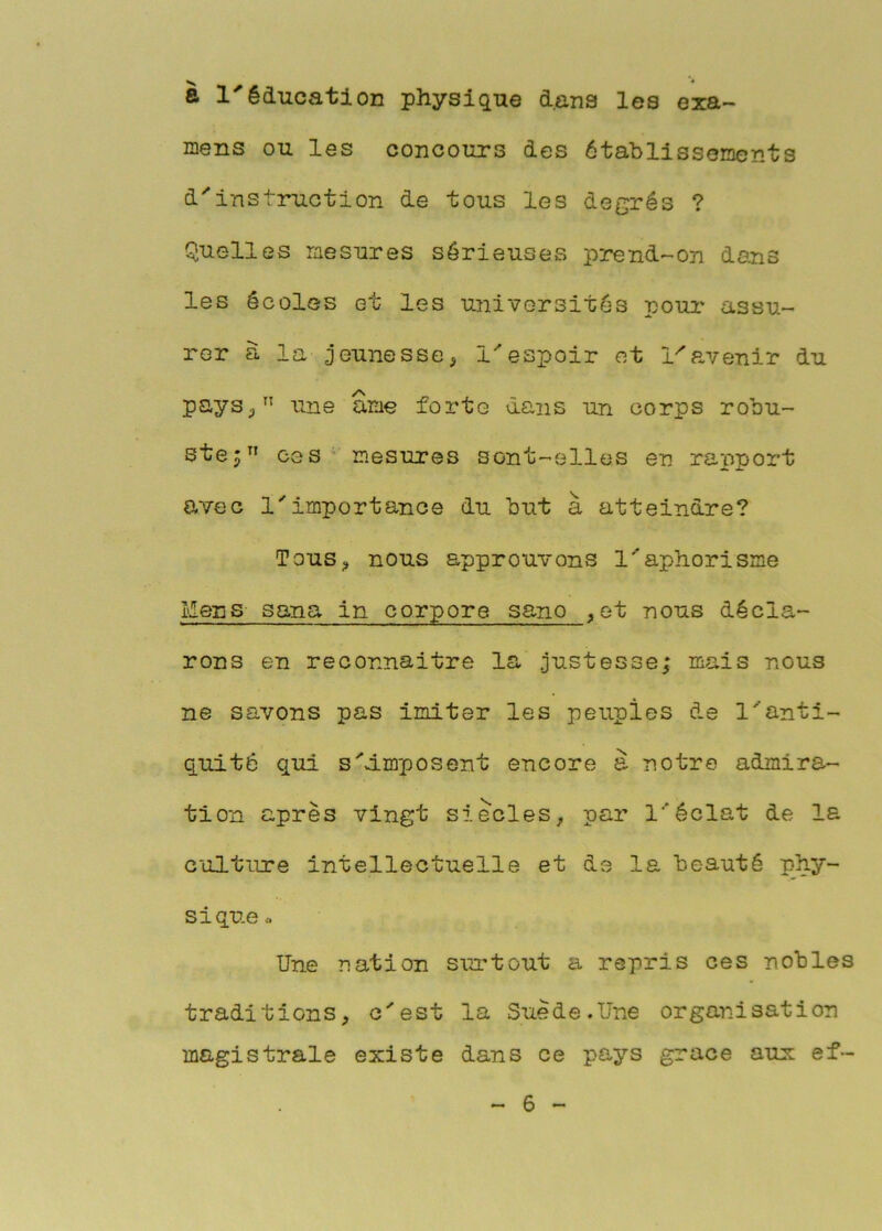 à l'éducation physique d.ans les exa- mens ou les concours des établissements d'instruction de tous les degrés ? Quelles mesures sérieuses prend-on dans les écoles et les universités poui' assu- rer à la jeunesse, l'espoir et l^a,venir du pays,” une ame forte dans un corps robu- stej” ces' mesures sont-elles en rapport avec l'importance du but à atteindre? Tous, nous approuvons l'aphorisme Mens sana in corpore sano ,et nous décla- rons en reconnaître la justesse; mais nous ne savons pas imiter les peuples de l'anti- quité qui s'imposent encore a notre admira- tion après vingt siècles, par l'éclat de la culture intellectuelle et de la beauté phy- sique ^ Une nation surtout a repris ces nobles traditions, c'est la Suède.Une organisation magistrale existe dans ce pays grâce aux ef~