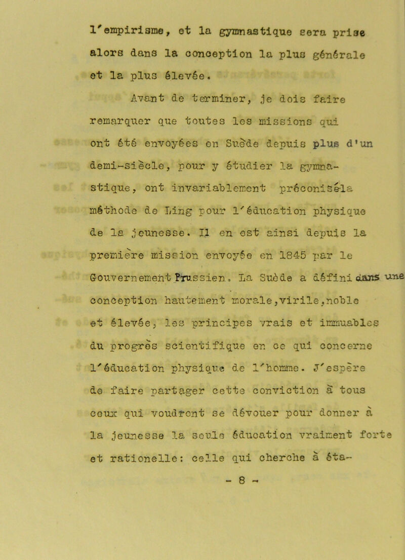 l'ompiriame, et la gymnastique sera prise alors dans la oonoeption la plus générale et la plus élevée. Avant de terminer, je dois faire remarquer que toutes les missions qui ont été envoyées en Su^de depuis plus d*un demi-siècle, pour y étudier la g^.rmna- stique, ont invariablement préconisè-la méthode de Ling pour 1*'éducation physique de la jeunesse. Il en ost ainsi depuis la premiers mission envoyée en 1845 ;f:ar le Gouvernement Prussien a La Suède a défini oLaiïS une conception hautement morale,virile,noble et élevée, les principes vrais et immuables du progrès scientifique en ce qui concerne 1''éducation physique de l'homme. J'espère de faire partager cette conviction â tous CGUic qui voudront se dévouer pour donner à la jeunesse la seule éducation vraiment forte et rationelle: celle qui cherche à éta-