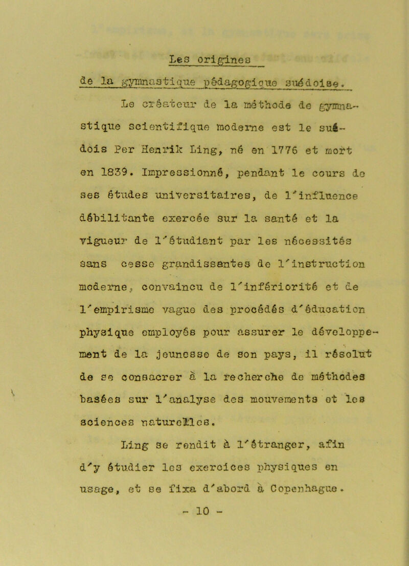 Les ori^nea àe la f.;yianG3tique pèda^ofrione sii^dolae. Le créateur de la méthode de stiq[iie scientifique moderne est le sué- dois Per Henrik Ling, né en 1776 et mort en 1839. Impressionné, pendant le cours do ses études universitaires, de l''influence débilitante exercée sur la santé et la vigueu?- de l*étudiant par les nécessités sans cesse grandissantes de l'instruction moderne J convaincu de l'infériorité et de l'empirisme vague des procédés 4'éducation physique employés pour assurer le développe- ment de la jeunesse de son pays, il résolui; de se consacrer d la recherche de méthodes basées sur l'analyse des mouvements et les sciences naturelles. Ling se rendit à l'étranger, afin d'y étudier les exercices physiques en usage, et se fixa d'abord à Copenhague.