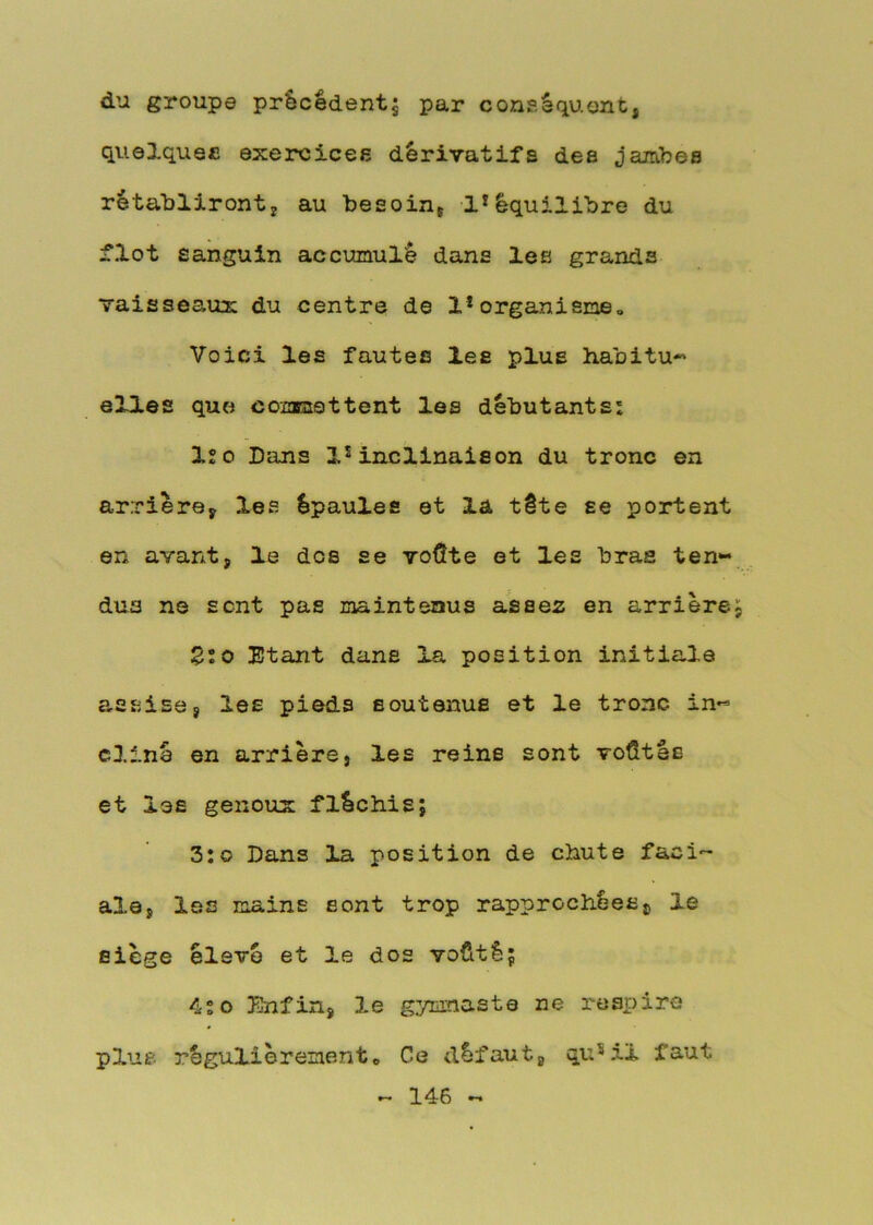 du groupe précèdent5 par conséquent, quelques exercices dérivatifs des jambes rétabliront, au besoin, 1*équilibre du flot sanguin accumulé dans les grands vaisseaux du centre de 1*organisme. Voici les fautes les plus h.abitu-' elles que commettent les débutants: ISO Dans inclinaison du tronc en arriéré, les épaules et la tête se portent en avant, le dos se voÛte et les bras ten- dus ns sont pas maintenus assez en arrière Zto Etant dans la position initiale assise, les pieds soutenus et le tronc in« cllné en arrière, les reine sont voûtés et les genoux fléchis; 3:O Dans la position de chute faci- ale, les mains sont trop rapprochées^ le siège élevé et le dos voûté; 4sO Enfin, le gymnaste ne respire plus régulièrementO Ce défaut, qu^il faut