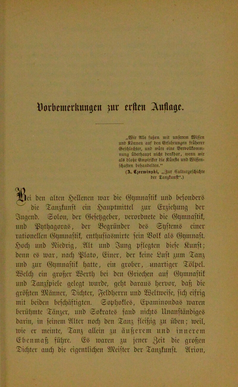 Öorbfmcrlumgen m crlkn Auflage. „SBir »ttle fußen mit unferem ÜBiffen mit» Rönnen auf feu erfabrungen früherer ©cfd)lccbtcr, unf märe eine Ben>oUfomm= nun# überhaupt nicht benfbar, wenn mir atb bloße QtmpirUer bic Rünfte unb SBtften- fdjaften bebanbelten. (Ä, ejtrminshi, „3ur 6ulturaefd)id)te ber Janjfunft.) f|ci ben alten § eilen en mar bic ©pmnaftif unb befonberä w bie Xaitglnnft ein £>auptmittel jur Sr^iefjnng ber Sugeitb. Solan, ber Gkfepgeber, oerorbnete bie (Sfpmnaftif, unb sf?ptpagora&, ber Segriiubcr beS SpftcmS einer rationellen (SJpmnaftif, entpufiaämirtc fein $8oIf al§ ®pmnaft. .S^orf) unb fiebrig, ?llt unb Suitg pflegten biefe Äunft; beim e$ mar, naep ^ßlato, (giiter, ber feine 2uft 511m ^anj unb 3m: ©pmnaftif patte, ein grober, unartiger Stülpcl Seid) ein groffer SSertp bei ben 0>3riccf)en auf ®pmnaftif unb Xan’,fpiele gelegt mürbe, gept bar au 3 pertoor, baf? bie größten Scanner, 3>id)tcr, gelbperrit unb Söeltmcife, fiep eifrig mit beiben befepäftigten. Sogpofleä, ßipaminonbaä marcit berüpmtc länger, unb SofrateS fanb nieptö Unanftänbiges barin, in feinem 3llter noep ben Xanj fleißig 311 üben; meil, mie er meinte, Xanj allein 31t äußerem unb innerem (Sb cum aff füpre. (Sö mareu 3U jener $cit bie grofjen Diopter auep bic cigcntlicpen SDJciftcr ber ‘Jai^fuitft. Strion,