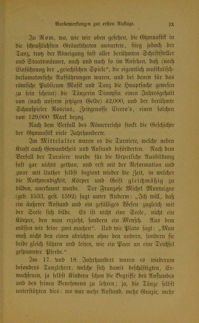 3it 9iont, loo, lote toiv oben gefeiert, bie ©tpnnaftif iit bie fdjcuf}licf)jten (Gräueltraten mißartete, ftieg jeboef) ber ©anj, troll ber Abneigung faft aller berüfjmten 3cfjriftfteUer linb Staatsmänner, nad) uttb nad) jo im 3(njcl)en, bafj (nad) ßinfüprung ber „griedjifdjen Spiele, bie eigentlid) mufifalifd)* beclamatorifdje $luffül)rungen toaren, nnb bei benen für bas romijepe publicum Mufti: nnb ©an§ bie Ißauptfadje geloefen ',u fein fdjeint) bie ©äujerin ©ionpfia einen 3al)reSgcl)alt ooit (nad) unferm jetzigen ©elbe) 42,000, nnb ber bcriil)mte Sdjaufpiefcr DioSciuS, 3eitgenoffe Siccro’S, einen foldjcn Don 129,000 Marf bejog. ÜRad) bem Verfall beS 9?ömcrretd)S ftoeft bie ©efcpidjte ber ©ijmtiaftif oiele 3al)rf)uitberte. 3m Mittelalter loarcn eS bie ©urnicre, loelcfje neben Äraft aud) öeloanbtljeit nnb 9(nftanb beförberten. 9?ad) bem Verfall ber ©itrnicrc lourbe für bie förperlidje 3luSbilbuitg faft gar nidjtS getpait, nnb erft mit ber ^Reformation nnb paar mit Sutper fclbft beginnt toieber bie 3C'0 in toeldfcr bie ÜRotlpoenbigfeit, Körper nnb (Seift gleichmäßig §u bilben, anerfannt lourbe. ©er ^ranjofe Michel Montaigne ,(geb. 1533, geft. 1592) fagt unter 31nberm: ,,3d) loill, baß ein anderer 3lnftanb nnb ein gefälliges SSefeit gugleid) mit ber Seele fid) bilbc. ßs ift nicljt eine Seele, nießt eilt Körper, beit man er^ieljt, fonbent ein Menfd). 3(nS bem miiffen toir feine gtoei machen. Hub luie fßlato fagt: „Mau muff itid)t beit einen abridjtcit olpic beit aitbertt, fonbent fie beibe glcicl) füßrett uttb leiten, toie ein fßaar an eine ©eicßfel gcfpanittcr t^ferbe. 3m 17. lutb 18. 3al)fl)unbcrt loareit eS loieberunt befoitberS ©anjleprer, loelcße fid) bamit befcßäftigten, ßr- macßfcitett, ja fclbft Ätinbcrit fcßoit bie begriffe beS 31nftatibeS uttb beS feinen öcneljtncns ,^u leßren; ja, bie ©änje felbft unterftüpten bieS: too toar itteßr 5(nftanb, mepr ©rajic, meßr